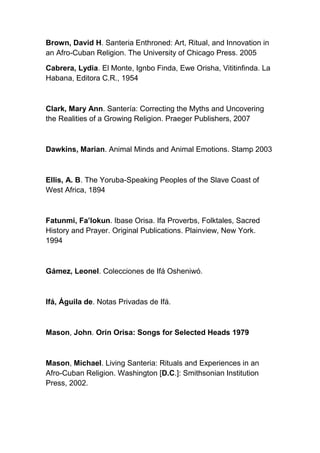 Brown, David H. Santeria Enthroned: Art, Ritual, and Innovation in
an Afro-Cuban Religion. The University of Chicago Press. 2005

Cabrera, Lydia. El Monte, Ignbo Finda, Ewe Orisha, Vititinfinda. La
Habana, Editora C.R., 1954



Clark, Mary Ann. Santería: Correcting the Myths and Uncovering
the Realities of a Growing Religion. Praeger Publishers, 2007



Dawkins, Marian. Animal Minds and Animal Emotions. Stamp 2003



Ellis, A. B. The Yoruba-Speaking Peoples of the Slave Coast of
West Africa, 1894



Fatunmi, Fa’lokun. Ibase Orisa. Ifa Proverbs, Folktales, Sacred
History and Prayer. Original Publications. Plainview, New York.
1994



Gámez, Leonel. Colecciones de Ifá Osheniwó.



Ifá, Águila de. Notas Privadas de Ifá.



Mason, John. Orin Orisa: Songs for Selected Heads 1979



Mason, Michael. Living Santeria: Rituals and Experiences in an
Afro-Cuban Religion. Washington [D.C.]: Smithsonian Institution
Press, 2002.
 