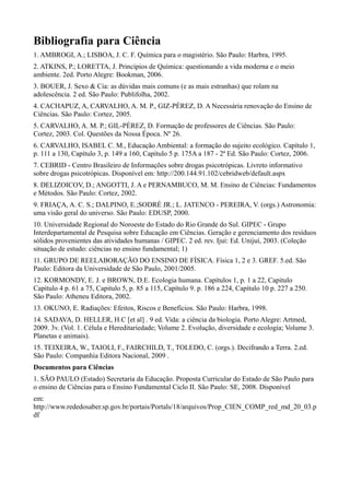 Bibliografia para Ciência
1. AMBROGI, A.; LISBOA, J. C. F. Química para o magistério. São Paulo: Harbra, 1995.
2. ATKINS, P.; LORETTA, J. Princípios de Química: questionando a vida moderna e o meio
ambiente. 2ed. Porto Alegre: Bookman, 2006.
3. BOUER, J. Sexo & Cia: as dúvidas mais comuns (e as mais estranhas) que rolam na
adolescência. 2 ed. São Paulo: Publifolha, 2002.
4. CACHAPUZ, A, CARVALHO, A. M. P., GIZ-PÉREZ, D. A Necessária renovação do Ensino de
Ciências. São Paulo: Cortez, 2005.
5. CARVALHO, A. M. P.; GIL-PÉREZ, D. Formação de professores de Ciências. São Paulo:
Cortez, 2003. Col. Questões da Nossa Época. Nº 26.
6. CARVALHO, ISABEL C. M., Educação Ambiental: a formação do sujeito ecológico. Capítulo 1,
p. 111 a 130, Capítulo 3, p. 149 a 160, Capítulo 5 p. 175A a 187 - 2ª Ed. São Paulo: Cortez, 2006.
7. CEBRID - Centro Brasileiro de Informações sobre drogas psicotrópicas. Livreto informativo
sobre drogas psicotrópicas. Disponível em: http://200.144.91.102/cebridweb/default.aspx
8. DELIZOICOV, D.; ANGOTTI, J. A e PERNAMBUCO, M. M. Ensino de Ciências: Fundamentos
e Métodos. São Paulo: Cortez, 2002.
9. FRIAÇA, A. C. S.; DALPINO, E.;SODRÉ JR.; L. JATENCO - PEREIRA, V. (orgs.) Astronomia:
uma visão geral do universo. São Paulo: EDUSP, 2000.
10. Universidade Regional do Noroeste do Estado do Rio Grande do Sul. GIPEC - Grupo
Interdepartamental de Pesquisa sobre Educação em Ciências. Geração e gerenciamento dos resíduos
sólidos provenientes das atividades humanas / GIPEC. 2 ed. rev. Ijuí: Ed. Unijuí, 2003. (Coleção
situação de estudo: ciências no ensino fundamental; 1)
11. GRUPO DE REELABORAÇÃO DO ENSINO DE FÍSICA. Física 1, 2 e 3. GREF. 5.ed. São
Paulo: Editora da Universidade de São Paulo, 2001/2005.
12. KORMONDY, E. J. e BROWN, D.E. Ecologia humana. Capítulos 1, p. 1 a 22, Capitulo
Capítulo 4 p. 61 a 75, Capitulo 5, p. 85 a 115, Capítulo 9. p. 186 a 224, Capítulo 10 p. 227 a 250.
São Paulo: Atheneu Editora, 2002.
13. OKUNO, E. Radiações: Efeitos, Riscos e Benefícios. São Paulo: Harbra, 1998.
14. SADAVA, D. HELLER, H.C [et al] . 9 ed. Vida: a ciência da biologia. Porto Alegre: Artmed,
2009. 3v. (Vol. 1. Célula e Hereditariedade; Volume 2. Evolução, diversidade e ecologia; Volume 3.
Planetas e animais).
15. TEIXEIRA, W., TAIOLI, F., FAIRCHILD, T., TOLEDO, C. (orgs.). Decifrando a Terra. 2.ed.
São Paulo: Companhia Editora Nacional, 2009 .
Documentos para Ciências
1. SÃO PAULO (Estado) Secretaria da Educação. Proposta Curricular do Estado de São Paulo para
o ensino de Ciências para o Ensino Fundamental Ciclo II. São Paulo: SE, 2008. Disponível
em:
http://www.rededosaber.sp.gov.br/portais/Portals/18/arquivos/Prop_CIEN_COMP_red_md_20_03.p
df
 