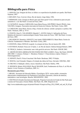 Bibliografia para Física
1. AMALDI, Ugo. Imagens da física: as idéias e as experiências do pêndulo aos quarks. São Paulo:
Scipione, 2007.
2. BEN-DOV, Yoav. Convite à física. Rio de Janeiro: Jorge Zahar, 1996.
3. BERMANN, Célio. Energia no Brasil: para quê? Para quem? Crise e alternativas para um país
sustentável. 2. ed. São Paulo: Livraria da Física, 2003.
4. CACHAPUZ, Antonio; CARVALHO, Anna Maria Pessoa, GIZ-PÉREZ, Daniel; PRAIA, João;
VILCHES, Amaparo. Necessária renovação do Ensino de Ciências. São Paulo: Cortez, 2005.
5. CARVALHO, Anna Maria. Pessoa. (Org.). Ensino de ciências: unindo a pesquisa e a prática. São
Paulo: Thomson, 2005. p. 19-33.
6. CHAVES, Alaor S.; VALADARES, Eduardo C.; ALVES, Esdras G. Aplicações da Física
Quântica do transistor à nanotecnologia.Coleção Temas atuais de Física / SBF. São Paulo: Livraria
da Física. 2005.
7. DELIZOICOV, Demétrio; ANGOTTI, José André; PERNAMBUCO, Marta Maria. Ensino de
Ciências: Fundamentos e Métodos. São Paulo: Cortez, 2003.
8. EINSTEIN, Albert; INFELD, Leopold. A evolução da física. Rio de Janeiro:JZE. 2008.
9. FEYNMAN, Richard. Física em 12 lições. 2. ed. Rio de Janeiro: Editora Sinergia/Ediouro, 2009.
10. FRIAÇA, Amâncio. Astronomia: uma visão geral do universo. São Paulo: EDUSP, 2002.
11. GRUPO DE REELABORAÇÃO DO ENSINO DE FÍSICA (GREF). Física. São Paulo: EDUSP,
2001/2005. 3 volumes: (Volume 1 - Mecânica; Volume 2 - Física térmica e óptica; Volume 3 -
Eletromagnetismo)
12. HEWITT, Paul G. Física Conceitual. São Paulo: Bookman, 2002. 9ª Edição.
13. ROCHA, José Fernando. Origens e Evolução das idéias da Física. Salvador: EDUFBA, 2002
14. OKUNO, E. Radiação: efeitos, riscos e benefícios. São Paulo: Harbra, 1998.
15. RESNICK, Robert; HALLIDAY, David; WALKER, Jearl. Fundamentos de física. 8. ed. Rio de
Janeiro: Livros Técnicos e Científicos, 2009. 4 v.
Documentos para Física
1. BRASIL. Secretaria de Educação Média e Tecnológica. PCN+ ensino médio: orientações
educacionais complementares aos Parâmetros Curriculares Nacionais; ciências da natureza,
matemática e suas tecnologias. Brasília: MEGSEMTEC, 2002.
2. SÃO PAULO (Estado) Secretaria da Educação. Proposta Curricular do Estado de São Paulo para
o ensino de Física para o Ensino Médio. São Paulo: SE, 2008. Disponível em:
http://www.rededosaber.sp.gov.br/portais/Portals/18/arquivos/Prop_FIS_COMP_red_md_20_03.pd
 