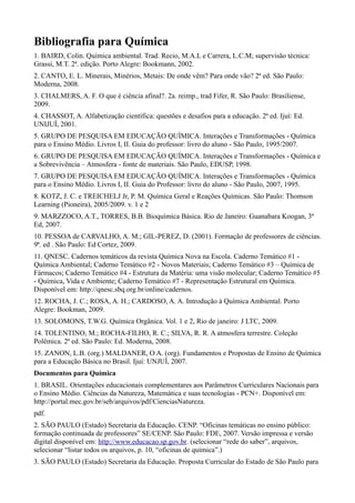 Bibliografia para Química
1. BAIRD, Colin. Química ambiental. Trad. Recio, M.A.L e Carrera, L.C.M; supervisão técnica:
Grassi, M.T. 2ª. edição. Porto Alegre: Bookmann, 2002.
2. CANTO, E. L. Minerais, Minérios, Metais: De onde vêm? Para onde vão? 2ª ed. São Paulo:
Moderna, 2008.
3. CHALMERS, A. F. O que é ciência afinal?. 2a. reimp., trad Fifer, R. São Paulo: Brasiliense,
2009.
4. CHASSOT, A. Alfabetização científica: questões e desafios para a educação. 2ª ed. Ijuí: Ed.
UNIJUÍ, 2001.
5. GRUPO DE PESQUISA EM EDUCAÇÃO QUÍMICA. Interações e Transformações - Química
para o Ensino Médio. Livros I, II. Guia do professor: livro do aluno - São Paulo, 1995/2007.
6. GRUPO DE PESQUISA EM EDUCAÇÃO QUÍMICA. Interações e Transformações - Química e
a Sobrevivência – Atmosfera - fonte de materiais. São Paulo, EDUSP, 1998.
7. GRUPO DE PESQUISA EM EDUCAÇÃO QUÍMICA. Interações e Transformações - Química
para o Ensino Médio. Livros I, II. Guia do Professor: livro do aluno - São Paulo, 2007, 1995.
8. KOTZ, J. C. e TREICHELJ Jr, P. M. Química Geral e Reações Químicas. São Paulo: Thomson
Learning (Pioneira), 2005/2009. v. 1 e 2
9. MARZZOCO, A.T., TORRES, B.B. Bioquímica Básica. Rio de Janeiro: Guanabara Koogan, 3ª
Ed, 2007.
10. PESSOA de CARVALHO, A. M.; GIL-PEREZ, D. (2001). Formação de professores de ciências.
9ª. ed . São Paulo: Ed Cortez, 2009.
11. QNESC. Cadernos temáticos da revista Química Nova na Escola. Caderno Temático #1 -
Química Ambiental; Caderno Temático #2 - Novos Materiais; Caderno Temático #3 – Química de
Fármacos; Caderno Temático #4 - Estrutura da Matéria: uma visão molecular; Caderno Temático #5
- Química, Vida e Ambiente; Caderno Temático #7 - Representação Estrutural em Química.
Disponível em: http://qnesc.sbq.org.br/online/cadernos.
12. ROCHA, J. C.; ROSA, A. H.; CARDOSO, A. A. Introdução à Química Ambiental. Porto
Alegre: Bookman, 2009.
13. SOLOMONS, T.W.G. Química Orgânica. Vol. 1 e 2, Rio de janeiro: J LTC, 2009.
14. TOLENTINO, M.; ROCHA-FILHO, R. C.; SILVA, R. R. A atmosfera terrestre. Coleção
Polêmica. 2ª ed. São Paulo: Ed. Moderna, 2008.
15. ZANON, L.B. (org.) MALDANER, O A. (org). Fundamentos e Propostas de Ensino de Química
para a Educação Básica no Brasil. Ijuí: UNJUÍ, 2007.
Documentos para Química
1. BRASIL. Orientações educacionais complementares aos Parâmetros Curriculares Nacionais para
o Ensino Médio. Ciências da Natureza, Matemática e suas tecnologias - PCN+. Disponível em:
http://portal.mec.gov.br/seb/arquivos/pdf/CienciasNatureza.
pdf.
2. SÃO PAULO (Estado) Secretaria da Educação. CENP. “Oficinas temáticas no ensino público:
formação continuada de professores” SE/CENP. São Paulo: FDE, 2007. Versão impressa e versão
digital disponível em: http://www.educacao.sp.gov.br. (selecionar “rede do saber”, arquivos,
selecionar “listar todos os arquivos, p. 10, “oficinas de química”.)
3. SÃO PAULO (Estado) Secretaria da Educação. Proposta Curricular do Estado de São Paulo para
 