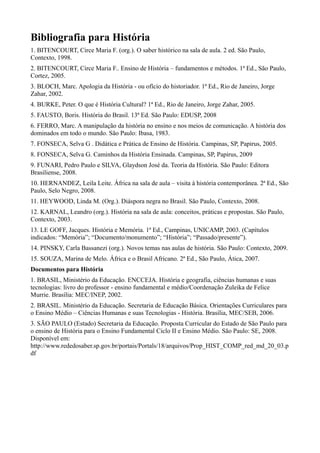 Bibliografia para História
1. BITENCOURT, Circe Maria F. (org.). O saber histórico na sala de aula. 2 ed. São Paulo,
Contexto, 1998.
2. BITENCOURT, Circe Maria F.. Ensino de História – fundamentos e métodos. 1ª Ed., São Paulo,
Cortez, 2005.
3. BLOCH, Marc. Apologia da História - ou ofício do historiador. 1ª Ed., Rio de Janeiro, Jorge
Zahar, 2002.
4. BURKE, Peter. O que é História Cultural? 1ª Ed., Rio de Janeiro, Jorge Zahar, 2005.
5. FAUSTO, Boris. História do Brasil. 13ª Ed. São Paulo: EDUSP, 2008
6. FERRO, Marc. A manipulação da história no ensino e nos meios de comunicação. A história dos
dominados em todo o mundo. São Paulo: Ibasa, 1983.
7. FONSECA, Selva G . Didática e Prática de Ensino de História. Campinas, SP, Papirus, 2005.
8. FONSECA, Selva G. Caminhos da História Ensinada. Campinas, SP, Papirus, 2009
9. FUNARI, Pedro Paulo e SILVA, Glaydson José da. Teoria da História. São Paulo: Editora
Brasiliense, 2008.
10. HERNANDEZ, Leila Leite. África na sala de aula – visita à história contemporânea. 2ª Ed., São
Paulo, Selo Negro, 2008.
11. HEYWOOD, Linda M. (Org.). Diáspora negra no Brasil. São Paulo, Contexto, 2008.
12. KARNAL, Leandro (org.). História na sala de aula: conceitos, práticas e propostas. São Paulo,
Contexto, 2003.
13. LE GOFF, Jacques. História e Memória. 1ª Ed., Campinas, UNICAMP, 2003. (Capítulos
indicados: “Memória”; “Documento/monumento”; “História”; “Passado/presente”).
14. PINSKY, Carla Bassanezi (org.). Novos temas nas aulas de história. São Paulo: Contexto, 2009.
15. SOUZA, Marina de Melo. África e o Brasil Africano. 2ª Ed., São Paulo, Ática, 2007.
Documentos para História
1. BRASIL, Ministério da Educação. ENCCEJA. História e geografia, ciências humanas e suas
tecnologias: livro do professor - ensino fundamental e médio/Coordenação Zuleika de Felice
Murrie. Brasília: MEC/INEP, 2002.
2. BRASIL. Ministério da Educação. Secretaria de Educação Básica. Orientações Curriculares para
o Ensino Médio – Ciências Humanas e suas Tecnologias - História. Brasília, MEC/SEB, 2006.
3. SÃO PAULO (Estado) Secretaria da Educação. Proposta Curricular do Estado de São Paulo para
o ensino de História para o Ensino Fundamental Ciclo II e Ensino Médio. São Paulo: SE, 2008.
Disponível em:
http://www.rededosaber.sp.gov.br/portais/Portals/18/arquivos/Prop_HIST_COMP_red_md_20_03.p
df
 