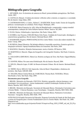 Bibliografia para Geografia
1. AB’SABER, Aziz. Os domínios de natureza no Brasil: potencialidades paisagísticas. São Paulo:
Ateliê, 2007.
2. CASTELLS, Manuel. A Galáxia da internet: reflexões sobre a internet, os negócios e a sociedade.
Rio de Janeiro: Jorge Zahar, 2003.
3. CASTROGIOVANNI, A. Carlos;, Helena C.; KAERCHER, Nestor André. Ensino de Geografia:
práticas e textualizações no cotidiano. Porto Alegre: Mediação, 2001.
4. DURAND, Marie-Françoise (et. alli), Atlas da Mundialização: compreender o espaço mundial
contemporâneo; tradução de Carlos Roberto Sanchez Milani. Saraiva: SP, 2009.
5. ELIAS, Denise. Globalização e Agricultura. São Paulo: Edusp, 2003.
6. GUERRA, José Teixeira; COELHO Maria Célia Nunes. Unidades de Conservação: abordagens e
características geográficas. Rio de Janeiro: Bertrand Brasil, 2009.
7. HAESBAERT, Rogério; PORTO-GONÇALVES, Carlos Walter. A nova des-ordem mundial. São
Paulo: Unesp, 2006.
8. HUERTAS, Daniel Monteiro. Da fachada atlântica à imensidão amazônica: fronteira agrícola e
integração territorial. Fapesp/Annablume/Banco da Amazônia: São Paulo, 2009
9. MAGNOLI, Demétrio. Relações Internacionais: teoria e história. SP:Saraiva, 2004.
10. MARTINELLI, Marcelo. Mapas da Geografia e da Cartografia Temática. São Paulo: Contexto,
2003.
11. SALGADO-LABOURIAU, Maria Léa. História ecológica da Terra. São Paulo: Edgard Blücher,
1996.
12. SANTOS, Milton. Por uma outra Globalização. Rio de Janeiro: Record, 2004.
13. SOUZA, Marcelo Lopes. O ABC do Desenvolvimento Urbano. Rio de Janeiro: Bertrand Brasil,
2007.
14. THÉRY, Hervé; MELLO, Neli Aparecida. Atlas do Brasil. Disparidades e dinâmicas do
território. São Paulo: EDUSP, 2008
15. TOLEDO, Maria Cristina Motta de; FAIRCHILD, Thomas Rich; TEIXEIRA, Wilson.
Decifrando a Terra. São Paulo: Ibep, 2009.
Documentos para Geografia
1. BRASIL, Ministério da Educação. ENCCEJA. História e geografia, ciências humanas e suas
tecnologias: livro do professor - ensino fundamental e médio/Coordenação Zuleika de Felice
Murrie. Brasília: MEC/INEP, 2002.
2. BRASIL. Ministério da Educação. Secretaria de Educação Básica. Orientações Curriculares para
o Ensino Médio – Ciências Humanas e suas Tecnologias - Geografia. Brasília, MEC/SEB, 2006.
3. BRASIL. Ministério da Educação. Secretaria de Educação Básica. Parâmetros Curriculares
Nacionais - Geografia. Brasília, MEC/SEB, 1998.
4.SÃO PAULO (Estado) Secretaria da Educação. Proposta Curricular do Estado de São Paulo para
o ensino de Geografia para o Ensino Fundamental Ciclo II e Ensino Médio. São Paulo: SE, 2008.
Disponível em:
http://www.rededosaber.sp.gov.br/portais/Portals/18/arquivos/Prop_GEO_COMP_red_md_20_03.p
df
 