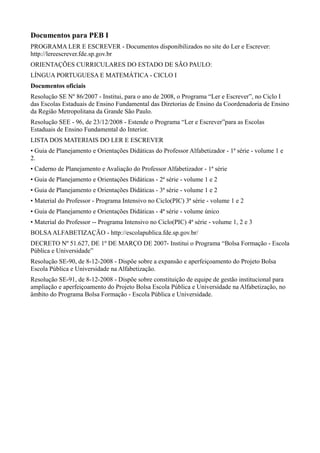 Documentos para PEB I
PROGRAMA LER E ESCREVER - Documentos disponibilizados no site do Ler e Escrever:
http://lereescrever.fde.sp.gov.br
ORIENTAÇÕES CURRICULARES DO ESTADO DE SÃO PAULO:
LÍNGUA PORTUGUESA E MATEMÁTICA - CICLO I
Documentos oficiais
Resolução SE Nº 86/2007 - Institui, para o ano de 2008, o Programa “Ler e Escrever”, no Ciclo I
das Escolas Estaduais de Ensino Fundamental das Diretorias de Ensino da Coordenadoria de Ensino
da Região Metropolitana da Grande São Paulo.
Resolução SEE - 96, de 23/12/2008 - Estende o Programa “Ler e Escrever”para as Escolas
Estaduais de Ensino Fundamental do Interior.
LISTA DOS MATERIAIS DO LER E ESCREVER
• Guia de Planejamento e Orientações Didáticas do Professor Alfabetizador - 1ª série - volume 1 e
2.
• Caderno de Planejamento e Avaliação do Professor Alfabetizador - 1ª série
• Guia de Planejamento e Orientações Didáticas - 2ª série - volume 1 e 2
• Guia de Planejamento e Orientações Didáticas - 3ª série - volume 1 e 2
• Material do Professor - Programa Intensivo no Ciclo(PIC) 3ª série - volume 1 e 2
• Guia de Planejamento e Orientações Didáticas - 4ª série - volume único
• Material do Professor -- Programa Intensivo no Ciclo(PIC) 4ª série - volume 1, 2 e 3
BOLSAALFABETIZAÇÃO - http://escolapublica.fde.sp.gov.br/
DECRETO Nº 51.627, DE 1º DE MARÇO DE 2007- Institui o Programa “Bolsa Formação - Escola
Pública e Universidade”
Resolução SE-90, de 8-12-2008 - Dispõe sobre a expansão e aperfeiçoamento do Projeto Bolsa
Escola Pública e Universidade na Alfabetização.
Resolução SE-91, de 8-12-2008 - Dispõe sobre constituição de equipe de gestão institucional para
ampliação e aperfeiçoamento do Projeto Bolsa Escola Pública e Universidade na Alfabetização, no
âmbito do Programa Bolsa Formação - Escola Pública e Universidade.
 