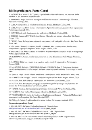 Bibliografia para Parte Geral
1. 10.OLIVEIRA, Marta K. de. Vygotsky: aprendizado e desenvolvimento; um processo sócio-
histórico. 4. ed. São Paulo: Scipione,1997.
2. ASSMANN, Hugo. Metáforas novas para reencantar a educação - epistemologia e didática.
Piracicaba: Unimep, 2001.
3. COLL, César e outros. O construtivismo na sala de aula. São Paulo: Ática, 2006.
4. COLL, César; MARTÍN, Elena e colaboradores. Aprender conteúdos & desenvolver capacidades.
Porto Alegre: Artmed, 2004.
5. CONTRERAS, José. A autonomia dos professores. São Paulo: Cortez, 2002.
6. DELORS, Jacques e EUFRAZIO, José Carlos. Educação: um tesouro a descobrir. São Paulo:
Cortez, 1998.
7. FREIRE, Paulo. Pedagogia da autonomia: saberes necessários à prática docente. São Paulo: Paz e
Terra, 2008.
8. GARDNER, Howard; PERKINS, David; PERRONE, Vito e colaboradores. Ensino para a
compreensão. A pesquisa na prática. Porto Alegre: Artmed, 2007.
9. HARGREAVES, Andy. O ensino na sociedade do conhecimento: educação na era da insegurança.
Porto Alegre: Artmed, 2003.
10. HOFFMANN, Jussara. Avaliar para promover: as setas do caminho. Porto Alegre: Mediação,
2001.
11. LERNER, Délia. Ler e escrever na escola: o real, o possível, o necessário. Porto Alegre:
Artmed, 2002.
12. MARZANO, Robert J.; PICKERING, Debra J.; POLLOCK, Jane E. Ensino que funciona:
estratégias baseadas em evidências para melhorar o desempenho dos alunos. Porto Alegre: Artmed,
2008.
13. MORIN, Edgar. Os sete saberes necessários à educação do futuro. São Paulo: Cortez, 2006.
14. PERRENOUD, Philippe. 10 novas competências para ensinar. Porto Alegre: Artmed, 2000.
15. PIAGET, Jean. Para onde vai a educação?. Rio de Janeiro: José Olimpio, 2007.
16. PIAGET, Jean. Psicologia e pedagogia: a resposta do grande psicólogo aos problemas do
ensino. Rio de Janeiro: Forense Universitária, 1998.
17. TARDIF, Maurice. Saberes docentes e formação profissional. Petrópolis: Vozes, 2002.
18. TEDESCO, Juan Carlos. O novo pacto educativo. São Paulo: Ática, 2001.
19. VASCONCELLOS, Celso dos Santos. Avaliação da Aprendizagem - Práticas de Mudança: por
uma praxis transformadora. São Paulo: Libertad, 2003.
20. ZABALA, Antoni. A prática educativa: como ensinar. Porto Alegre: Artmed, 1998.
Documentos para Parte Geral
1. BRASIL. MEC. DCNs do Ensino Fundamental. Disponível em:
http://portal.mec.gov.br/cne/arquivos/pdf/1998/pceb004_98.pdf
2. BRASIL. MEC. DCNs do Ensino Médio - Parecer 15/98. Disponível em:
http://portal.mec.gov.br/cne/arquivos/pdf/1998/pceb015_98.pdf
3. BRASIL. MEC/INEP. Fundamentos teórico-metodológicos do ENEM. Disponível em:
http://www.publicacoes.inep.gov.br/detalhes.asp?pub=4005
 