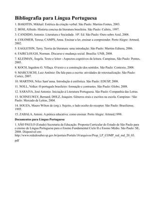 Bibliografia para Língua Portuguesa
1. BAKHTIN, Mikhail. Estética da criação verbal. São Paulo: Martins Fontes, 2003.
2. BOSI, Alfredo. História concisa da literatura brasileira. São Paulo: Cultrix, 1997.
3. CANDIDO, Antonio. Literatura e Sociedade. 10ª. Ed. São Paulo: Ouro sobre Azul, 2008.
4. COLOMER, Teresa; CAMPS, Anna. Ensinar a ler, ensinar a compreender. Porto Alegre: Artmed,
2002.
5. EAGLETON, Terry. Teoria da literatura: uma introdução. São Paulo: Martins Editora, 2006.
6. FAIRCLOUGH, Norman. Discurso e mudança social. Brasília: UNB, 2008.
7. KLEIMAN, Ângela. Texto e leitor - Aspectos cognitivos da leitura. Campinas, São Paulo: Pontes,
2005.
8. KOCH, Ingedore G. Villaça. O texto e a construção dos sentidos. São Paulo: Contexto, 2008.
9. MARCUSCHI, Luiz Antônio: Da fala para a escrita: atividades de retextualização. São Paulo:
Cortez, 2007.
10. MARTINS, Nilce Sant’anna. Introdução à estilística. São Paulo: EDUSP, 2008.
11. NOLL, Volker. O português brasileiro: formação e contrastes. São Paulo: Globo, 2008.
12. SARAIVA, José Antonio. Iniciação à Literatura Portuguesa. São Paulo: Companhia das Letras.
13. SCHNEUWLY, Bernard; DOLZ, Joaquim. Gêneros orais e escritos na escola. Campinas / São
Paulo: Mercado de Letras, 2004.
14. SOUZA, Mauro Wilton de (org.). Sujeito, o lado oculto do receptor. São Paulo: Brasiliense,
1995.
15. ZABALA, Antoni. A prática educativa: como ensinar. Porto Alegre: Artmed,1998.
Documentos para Língua Portuguesa
1. SÃO PAULO (Estado) Secretaria da Educação. Proposta Curricular do Estado de São Paulo para
o ensino de Língua Portuguesa para o Ensino Fundamental Ciclo II e Ensino Médio. São Paulo: SE,
2008. Disponível em:
http://www.rededosaber.sp.gov.br/portais/Portals/18/arquivos/Prop_LP_COMP_red_md_20_03.
pdf
 