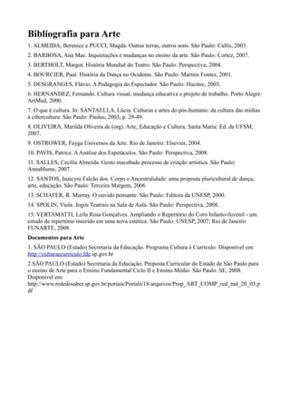 Bibliografia para Arte
1. ALMEIDA, Berenice e PUCCI, Magda. Outras terras, outros sons. São Paulo: Callis, 2003.
2. BARBOSA, Ana Mae. Inquietações e mudanças no ensino da arte. São Paulo: Cortez, 2007.
3. BERTHOLT, Margot. História Mundial do Teatro. São Paulo: Perspectiva, 2004.
4. BOURCIER, Paul. História da Dança no Ocidente. São Paulo: Martins Fontes, 2001.
5. DESGRANGES, Flávio. A Pedagogia do Espectador. São Paulo: Hucitec, 2003.
6. HERNANDEZ, Fernando. Cultura visual, mudança educativa e projeto de trabalho. Porto Alegre:
ArtMed, 2000.
7. O que é cultura. In: SANTAELLA, Lúcia. Culturas e artes do pós-humano: da cultura das mídias
à cibercultura. São Paulo: Paulus, 2003, p. 29-49.
8. OLIVEIRA, Marilda Oliveira de (org). Arte, Educação e Cultura. Santa Maria: Ed. da UFSM,
2007.
9. OSTROWER, Fayga Universos da Arte. Rio de Janeiro: Elsevier, 2004.
10. PAVIS, Patrice. AAnálise dos Espetáculos. São Paulo: Perspectiva, 2008.
11. SALLES, Cecília Almeida. Gesto inacabado processo de criação artística. São Paulo:
Annablume, 2007.
12. SANTOS, Inaicyra Falcão dos. Corpo e Ancestralidade: uma proposta pluricultural de dança,
arte, educação. São Paulo: Terceira Margem, 2006
13. SCHAFER, R. Murray. O ouvido pensante. São Paulo: Editora da UNESP, 2000.
14. SPOLIN, Viola. Jogos Teatrais na Sala de Aula. São Paulo: Perspectiva, 2008.
15. VERTAMATTI, Leila Rosa Gonçalves. Ampliando o Repertório do Coro Infanto-Juvenil - um
estudo de repertório inserido em uma nova estética. São Paulo: UNESP, 2007; Rio de Janeiro:
FUNARTE, 2008.
Documentos para Arte
1. SÃO PAULO (Estado) Secretaria da Educação. Programa Cultura é Currículo. Disponível em:
http://culturaecurriculo.fde.sp.gov.br
2.SÃO PAULO (Estado) Secretaria da Educação. Proposta Curricular do Estado de São Paulo para
o ensino de Arte para o Ensino Fundamental Ciclo II e Ensino Médio. São Paulo: SE, 2008.
Disponível em:
http://www.rededosaber.sp.gov.br/portais/Portals/18/arquivos/Prop_ART_COMP_red_md_20_03.p
df
 