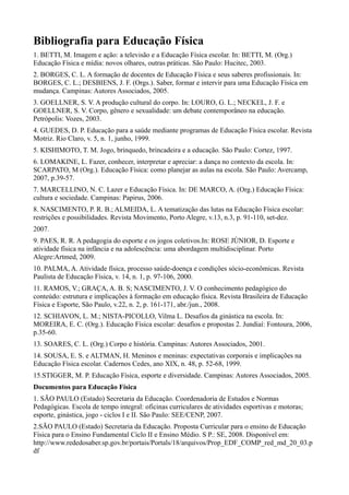 Bibliografia para Educação Física
1. BETTI, M. Imagem e ação: a televisão e a Educação Física escolar. In: BETTI, M. (Org.)
Educação Física e mídia: novos olhares, outras práticas. São Paulo: Hucitec, 2003.
2. BORGES, C. L. A formação de docentes de Educação Física e seus saberes profissionais. In:
BORGES, C. L.; DESBIENS, J. F. (Orgs.). Saber, formar e intervir para uma Educação Física em
mudança. Campinas: Autores Associados, 2005.
3. GOELLNER, S. V. A produção cultural do corpo. In: LOURO, G. L.; NECKEL, J. F. e
GOELLNER, S. V. Corpo, gênero e sexualidade: um debate contemporâneo na educação.
Petrópolis: Vozes, 2003.
4. GUEDES, D. P. Educação para a saúde mediante programas de Educação Física escolar. Revista
Motriz. Rio Claro, v. 5, n. 1, junho, 1999.
5. KISHIMOTO, T. M. Jogo, brinquedo, brincadeira e a educação. São Paulo: Cortez, 1997.
6. LOMAKINE, L. Fazer, conhecer, interpretar e apreciar: a dança no contexto da escola. In:
SCARPATO, M (Org.). Educação Física: como planejar as aulas na escola. São Paulo: Avercamp,
2007, p.39-57.
7. MARCELLINO, N. C. Lazer e Educação Física. In: DE MARCO, A. (Org.) Educação Física:
cultura e sociedade. Campinas: Papirus, 2006.
8. NASCIMENTO, P. R. B.; ALMEIDA, L. A tematização das lutas na Educação Física escolar:
restrições e possibilidades. Revista Movimento, Porto Alegre, v.13, n.3, p. 91-110, set-dez.
2007.
9. PAES, R. R. A pedagogia do esporte e os jogos coletivos.In: ROSE JÚNIOR, D. Esporte e
atividade física na infância e na adolescência: uma abordagem multidisciplinar. Porto
Alegre:Artmed, 2009.
10. PALMA, A. Atividade física, processo saúde-doença e condições sócio-econômicas. Revista
Paulista de Educação Física, v. 14, n. 1, p. 97-106, 2000.
11. RAMOS, V.; GRAÇA, A. B. S; NASCIMENTO, J. V. O conhecimento pedagógico do
conteúdo: estrutura e implicações à formação em educação física. Revista Brasileira de Educação
Física e Esporte, São Paulo, v.22, n. 2, p. 161-171, abr./jun., 2008.
12. SCHIAVON, L. M.; NISTA-PICOLLO, Vilma L. Desafios da ginástica na escola. In:
MOREIRA, E. C. (Org.). Educação Física escolar: desafios e propostas 2. Jundiaí: Fontoura, 2006,
p.35-60.
13. SOARES, C. L. (Org.) Corpo e história. Campinas: Autores Associados, 2001.
14. SOUSA, E. S. e ALTMAN, H. Meninos e meninas: expectativas corporais e implicações na
Educação Física escolar. Cadernos Cedes, ano XIX, n. 48, p. 52-68, 1999.
15.STIGGER, M. P. Educação Física, esporte e diversidade. Campinas: Autores Associados, 2005.
Documentos para Educação Física
1. SÃO PAULO (Estado) Secretaria da Educação. Coordenadoria de Estudos e Normas
Pedagógicas. Escola de tempo integral: oficinas curriculares de atividades esportivas e motoras;
esporte, ginástica, jogo - ciclos I e II. São Paulo: SEE/CENP, 2007.
2.SÃO PAULO (Estado) Secretaria da Educação. Proposta Curricular para o ensino de Educação
Física para o Ensino Fundamental Ciclo II e Ensino Médio. S P.: SE, 2008. Disponível em:
http://www.rededosaber.sp.gov.br/portais/Portals/18/arquivos/Prop_EDF_COMP_red_md_20_03.p
df
 
