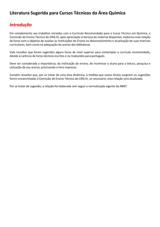 Literatura Sugerida para Cursos Técnicos da Área Química
Introdução
Em complemento aos trabalhos iniciados com o Currículo Recomendado para o Curso Técnico em Química, a
Comissão de Ensino Técnico do CRQ-IV, após apreciação criteriosa do material disponível, elaborou esta relação
de livros com o objetivo de auxiliar as Instituições de Ensino no desenvolvimento e atualização de suas matrizes
curriculares, bem como na adequação do acervo das bibliotecas.
Vale ressaltar que foram sugeridos alguns livros de nível superior para contemplar o currículo recomendado,
devido à carência de livros técnicos escritos e ou traduzidos para português.
Deve ser considerada a importância, da instituição de ensino, de incentivar o aluno para a leitura, pesquisa e
utilização de seu acervo, priorizando o livro impresso.
Convém ressaltar que, por se tratar de uma área dinâmica, à medida que novos títulos surgirem ou sugestões
forem encaminhadas à Comissão de Ensino Técnico do CRQ-IV, se necessário, esta relação será atualizada.
Por se tratar de sugestão, a relação foi elaborada sem seguir a normalização vigente da ABNT.
 