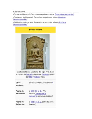 Buda Gautama
«Buda» redirige aquí. Para otras acepciones, véase Buda (desambiguación).
«Gautama» redirige aquí. Para otras acepciones, véase Gautama
(desambiguación).
«Siddharta» redirige aquí. Para otras acepciones, véase Siddharta
(desambiguación).
Buda Gautama
Estatua del Buda Gautama del siglo IV a. C. en
la ciudad de Sarnath, distrito de Benarés, estado
de Uttar Pradesh, India.
Otros
nombres
Sidarta Gautama, Sakiamuni a
Fecha de
nacimiento
c. 563-483 a. C.2 (Ver
secciónConcepción y
nacimiento para más detalles)
Fecha de
defunción
c. 483-411 a. C. (a los 80 años
de edad)
 