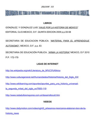 SESION III




                                     LIBROS

GONZALEZ, Y GONZALEZ LUIS “VIAJE POR LA HISTORIA DE MEXICO”

EDITORIAL CLIO.MEXICO, D.F. QUINTA EDICION 2009 p.p.55-58



SECRETARIA DE EDUCACION PÚBLICA. “MATERIAL PARA EL APRENDIZAJE

AUTONOMO”. MEXICO, D.F. p.p. 83


SECRETARIA DE EDUCACIÓN PUBLICA. “ARMA LA HISTORIA” MEXICO, D.F 2010

P.P. 172-179


                               LIGAS DE INTERNET


http://es.wikipedia.org/wiki/Literatura_de_M%C3%A9xico


http://www.culturageneral.net/Humanidades/Historia/Historia_del_Siglo_XX/


http://www.wikilearning.com/apuntes/apuntes_para_una_historia_universal-

la_segunda_mitad_del_siglo_xx/7800-119


http://www.redadultosmayores.com.ar/desarrollocult.htm


                                     VIDEOS


http://www.dailymotion.com/video/xghil3_artesanos-mexicanos-elaboran-tren-de-la-

historia_news
 