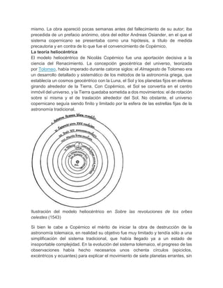 mismo. La obra apareció pocas semanas antes del fallecimiento de su autor; iba
precedida de un prefacio anónimo, obra del editor Andreas Osiander, en el que el
sistema copernicano se presentaba como una hipótesis, a título de medida
precautoria y en contra de lo que fue el convencimiento de Copérnico.
La teoría heliocéntrica
El modelo heliocéntrico de Nicolás Copérnico fue una aportación decisiva a la
ciencia del Renacimiento. La concepción geocéntrica del universo, teorizada
por Tolomeo, había imperado durante catorce siglos: el Almagesto de Tolomeo era
un desarrollo detallado y sistemático de los métodos de la astronomía griega, que
establecía un cosmos geocéntrico con la Luna, el Sol y los planetas fijos en esferas
girando alrededor de la Tierra. Con Copérnico, el Sol se convertía en el centro
inmóvil del universo, y la Tierra quedaba sometida a dos movimientos: el de rotación
sobre sí misma y el de traslación alrededor del Sol. No obstante, el universo
copernicano seguía siendo finito y limitado por la esfera de las estrellas fijas de la
astronomía tradicional.
Ilustración del modelo heliocéntrico en Sobre las revoluciones de los orbes
celestes (1543)
Si bien le cabe a Copérnico el mérito de iniciar la obra de destrucción de la
astronomía tolemaica, en realidad su objetivo fue muy limitado y tendía sólo a una
simplificación del sistema tradicional, que había llegado ya a un estado de
insoportable complejidad. En la evolución del sistema tolemaico, el progreso de las
observaciones había hecho necesarios unos ochenta círculos (epiciclos,
excéntricos y ecuantes) para explicar el movimiento de siete planetas errantes, sin
 