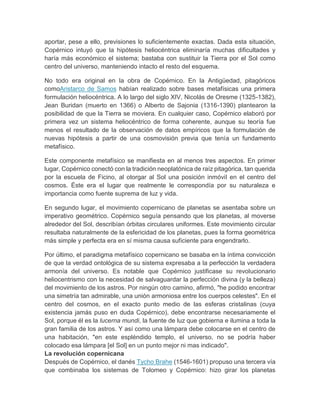 aportar, pese a ello, previsiones lo suficientemente exactas. Dada esta situación,
Copérnico intuyó que la hipótesis heliocéntrica eliminaría muchas dificultades y
haría más económico el sistema; bastaba con sustituir la Tierra por el Sol como
centro del universo, manteniendo intacto el resto del esquema.
No todo era original en la obra de Copérnico. En la Antigüedad, pitagóricos
comoAristarco de Samos habían realizado sobre bases metafísicas una primera
formulación heliocéntrica. A lo largo del siglo XIV, Nicolás de Oresme (1325-1382),
Jean Buridan (muerto en 1366) o Alberto de Sajonia (1316-1390) plantearon la
posibilidad de que la Tierra se moviera. En cualquier caso, Copérnico elaboró por
primera vez un sistema heliocéntrico de forma coherente, aunque su teoría fue
menos el resultado de la observación de datos empíricos que la formulación de
nuevas hipótesis a partir de una cosmovisión previa que tenía un fundamento
metafísico.
Este componente metafísico se manifiesta en al menos tres aspectos. En primer
lugar, Copérnico conectó con la tradición neoplatónica de raíz pitagórica, tan querida
por la escuela de Ficino, al otorgar al Sol una posición inmóvil en el centro del
cosmos. Éste era el lugar que realmente le correspondía por su naturaleza e
importancia como fuente suprema de luz y vida.
En segundo lugar, el movimiento copernicano de planetas se asentaba sobre un
imperativo geométrico. Copérnico seguía pensando que los planetas, al moverse
alrededor del Sol, describían órbitas circulares uniformes. Este movimiento circular
resultaba naturalmente de la esfericidad de los planetas, pues la forma geométrica
más simple y perfecta era en sí misma causa suficiente para engendrarlo.
Por último, el paradigma metafísico copernicano se basaba en la íntima convicción
de que la verdad ontológica de su sistema expresaba a la perfección la verdadera
armonía del universo. Es notable que Copérnico justificase su revolucionario
heliocentrismo con la necesidad de salvaguardar la perfección divina (y la belleza)
del movimiento de los astros. Por ningún otro camino, afirmó, "he podido encontrar
una simetría tan admirable, una unión armoniosa entre los cuerpos celestes". En el
centro del cosmos, en el exacto punto medio de las esferas cristalinas (cuya
existencia jamás puso en duda Copérnico), debe encontrarse necesariamente el
Sol, porque él es la lucerna mundi, la fuente de luz que gobierna e ilumina a toda la
gran familia de los astros. Y así como una lámpara debe colocarse en el centro de
una habitación, "en este espléndido templo, el universo, no se podría haber
colocado esa lámpara [el Sol] en un punto mejor ni mas indicado".
La revolución copernicana
Después de Copérnico, el danés Tycho Brahe (1546-1601) propuso una tercera vía
que combinaba los sistemas de Tolomeo y Copérnico: hizo girar los planetas
 