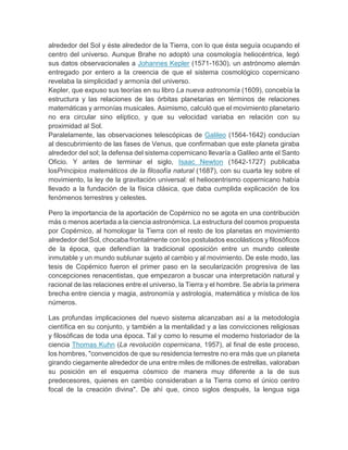 alrededor del Sol y éste alrededor de la Tierra, con lo que ésta seguía ocupando el
centro del universo. Aunque Brahe no adoptó una cosmología heliocéntrica, legó
sus datos observacionales a Johannes Kepler (1571-1630), un astrónomo alemán
entregado por entero a la creencia de que el sistema cosmológico copernicano
revelaba la simplicidad y armonía del universo.
Kepler, que expuso sus teorías en su libro La nueva astronomía (1609), concebía la
estructura y las relaciones de las órbitas planetarias en términos de relaciones
matemáticas y armonías musicales. Asimismo, calculó que el movimiento planetario
no era circular sino elíptico, y que su velocidad variaba en relación con su
proximidad al Sol.
Paralelamente, las observaciones telescópicas de Galileo (1564-1642) conducían
al descubrimiento de las fases de Venus, que confirmaban que este planeta giraba
alrededor del sol; la defensa del sistema copernicano llevaría a Galileo ante el Santo
Oficio. Y antes de terminar el siglo, Isaac Newton (1642-1727) publicaba
losPrincipios matemáticos de la filosofía natural (1687), con su cuarta ley sobre el
movimiento, la ley de la gravitación universal: el heliocentrismo copernicano había
llevado a la fundación de la física clásica, que daba cumplida explicación de los
fenómenos terrestres y celestes.
Pero la importancia de la aportación de Copérnico no se agota en una contribución
más o menos acertada a la ciencia astronómica. La estructura del cosmos propuesta
por Copérnico, al homologar la Tierra con el resto de los planetas en movimiento
alrededor del Sol, chocaba frontalmente con los postulados escolásticos y filosóficos
de la época, que defendían la tradicional oposición entre un mundo celeste
inmutable y un mundo sublunar sujeto al cambio y al movimiento. De este modo, las
tesis de Copérnico fueron el primer paso en la secularización progresiva de las
concepciones renacentistas, que empezaron a buscar una interpretación natural y
racional de las relaciones entre el universo, la Tierra y el hombre. Se abría la primera
brecha entre ciencia y magia, astronomía y astrología, matemática y mística de los
números.
Las profundas implicaciones del nuevo sistema alcanzaban así a la metodología
científica en su conjunto, y también a la mentalidad y a las convicciones religiosas
y filosóficas de toda una época. Tal y como lo resume el moderno historiador de la
ciencia Thomas Kuhn (La revolución copernicana, 1957), al final de este proceso,
los hombres, "convencidos de que su residencia terrestre no era más que un planeta
girando ciegamente alrededor de una entre miles de millones de estrellas, valoraban
su posición en el esquema cósmico de manera muy diferente a la de sus
predecesores, quienes en cambio consideraban a la Tierra como el único centro
focal de la creación divina". De ahí que, cinco siglos después, la lengua siga
 