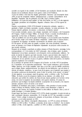acreditó en el grado le fue remitido al Cnl Sarmiento por resolución dictada tres días
después de ser nombrado director de la guerra contra el Grl Peñaloza.
A poco de arribar a San Juan fue elegido gobernador, funciones que desempeño hasta
1864, en que fue designado ministro plenipotenciario y enviado extraordinario de la
República Argentina ante los gobiernos de Chile, Perú y Estados Unidos.
Hallándose en el país del norte publicó la Vida del Chacho, en 1867, y al año siguiente
fue elegido presidente de la República, llegando a Buenos Aires el 29 de agosto de
1868.
Durante su presidencia (1868-1874) fomentó la instrucción primaria, superior y
graduada y fundó con fondos nacionales escuelas primarias, en varias provincias. De
Europa importó gabinetes de ciencias y colecciones de historia natural.
Creó escuelas normales anexas a los colegios nacionales de Corrientes y de Concepción
del Uruguay. Fundó el Colegio Militar, la Escuela Naval, y escuelas de arboricultura y
agronomía en San Juan, en Mendoza, y más tarde en Tucumán y Salta.
“Aún no acallados los ecos de la guerra del Paraguay y ya en el poder como Presidente
de la Nación, surgió en la mente del ilustre sanjuanino -señala Isaías J. García Enciso-,
la inquietud de organizar un instituto de formación de oficiales para el ejército”.
El 9 de agosto de 1869, antes de cumplir su primer año como presidente, Sarmiento
envía un mensaje a la Cámara de Diputados adjuntando un proyecto sobre creación de
una escuela castrense.
Después de ser tratado y aprobado en ambas cámaras el Poder Ejecutivo promulga la ley
correspondiente el 11 de octubre de 1869 “colocando -dice el mismo autor- la piedra
fundamental de un futuro promisorio en la formación de los profesionales militares. Se
ponía en marcha la empresa que tanto necesita el país y que por tantos años esperó el
ejército. De ella saldrían con los años, presidentes de la Nación, ministros, legisladores,
conductores de sus ejércitos en paz y en guerra, soldados todos de la patria y en muchos
aspectos arquitectos de su destino”.
En su mensaje de apertura del H. Congreso de la Nación en el año 1872 el presidente
D. F. Sarmiento así se expresaba textualmente: “Me es grato anunciaros que la Escuela
Militar funciona con el más cumplido éxito hace ya un año y que los hábiles profesores
que la dirigen llenan satisfactoriamente los objetos de esta institución, que son dotar al
ejército de oficiales científicos, ya que el arte de la guerra, por el material que requiere y
sus medios poderosos de destrucción, pone el valor al servicio de la ciencia y el genio”.
Al año siguiente en su mensaje anual de apertura vuelve a referirse a ella: “La Escuela
Militar, ha hecho ya por los progresos rápidos de sus alumnos y la solidez de la
educación que reciben los cadetes, las bases de una mejora gradual en el servicio de las
armas, tal como lo requieren las necesidades de la guerra moderna. El cuerpo de
profesores que la dirigen ha dejado satisfecho el propósito de su creación y los mejores
sistemas europeos sirven de norma a sus tareas”.
Estableció la enseñanza para ciegos y sordomudos, e hizo practicar el censo escolar.
Fundó el Museo de Historia Natural, trajo a sabios como Burmeister y fundó la
Academia de Ciencias de Córdoba. Fomentó la obra edilicia de Buenos Aires y creó el
Jardín Zoológico y el Jardín Botánico.
Ocupó luego una banca en el Senado (1875-1879), donde reactualizó el credo de toda su
vida y pronunció discursos memorables. El 12 de julio de 1877 fue ascendido a coronel
mayor. Volvió a dirigir la instrucción primaria en la provincia de Buenos Aires para
entonces y en el orden nacional en 1881.
En momentos muy difíciles desempeñó efímeramente, en 1879, la cartera del Interior.
Publicó en 1883 su libro: “Conflicto y armonías de las razas en América”; fue en misión
cultural a Chile, al año siguiente, y publicó en 1885, su último y combativo periódico
 