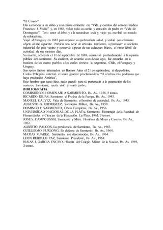 “El Censor”.
Dió a conocer a un sabio y a un héroe eminente en: “Vida y eventos del coronel médico
Francisco J. Muñiz” y, en 1886, volcó toda su cariño y emoción de padre en “Vida de
Dominguito”. Tuvo amor al árbol y a la naturaleza toda y, viejo ya, escribió un tratado
de selvicultura.
Viajó al Paraguay en 1887 para reposar su quebrantada salud, y volvió con el mismo
objeto al año siguiente. Publicó una serie de artículos tendientes a promover el adelanto
industrial del país vecino y conservó a pesar de sus achaques físicos, el ritmo febril de
actividad de sus mejores días.
Su muerte, acaecida el 11 de septiembre de 1888, conmovió profundamente a la opinión
pública del continente. Su cadáver, de acuerdo a un deseo suyo, fue envuelto en la
bandera de los cuatro pueblos a los cuales sirviera: la Argentina, Chile, el Paraguay y
Uruguay.
Sus restos fueron inhumados en Buenos Aires el 21 de septiembre; al despedirlos,
Carlos Pellegrini sintetizó el sentir general proclamándolo “el cerebro más poderoso que
haya producido América”.
Este hombre que tanto hizo, nada guardó para sí; perteneció a la generación de los
austeros. Sarmiento; nació, vivió y murió pobre.
BIBLIOGRAFIA
COMISION DE HOMENAJE A SARMIENTO, Bs. As., 1938, 5 tomos.
RICARDO ROJAS, Sarmiento el Profeta de la Pampa, Bs. As., 1945.
MANUEL GALVEZ, Vida de Sarmiento, el hombre de autoridad, Bs. As., 1945.
AUGUSTO G. RODRIGUEZ, Sarmiento Militar, Bs. As., 1950.
DOMINGO F. SARMIENTO, Obras Completas, Bs. As., 1956.
UNIVERSIDAD NACIONAL DE LA PLATA, Sarmiento. Homenaje de la Facultad de
Humanidades y Ciencias de la Educación. La Plata, 1961. 5 tomos.
JOSE S. CAMPOBASSI, Sarmiento y Mitre. Hombres de Mayo y Caseros, Bs. As.,
1962.
ALBERTO PALCOS, La presidencia de Sarmiento, Bs. As., 1963.
GUILLERMO FURLONG, En defensa de Sarmiento, Bs. As., 1964.
MATIAS SUAREZ, Sarmiento, ese desconocido, Bs. As., 1964.
LEON REBOLLO PAZ, Sarmiento Presidente, Bs. As., 1968.
ISAIAS J. GARCIA ENCISO, Historia del Colegio Militar de la Nación, Bs. As. 1969,
2 tomos.
 