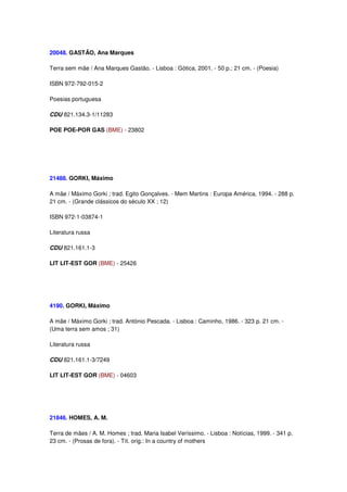 20048. GASTÃO, Ana Marques

Terra sem mãe / Ana Marques Gastão. - Lisboa : Gótica, 2001. - 50 p.; 21 cm. - (Poesia)

ISBN 972-792-015-2

Poesias portuguesa

CDU 821.134.3-1/11283

POE POE-POR GAS (BME) - 23802




21488. GORKI, Máximo

A mãe / Máximo Gorki ; trad. Egito Gonçalves. - Mem Martins : Europa América, 1994. - 288 p.
21 cm. - (Grande clássicos do século XX ; 12)

ISBN 972-1-03874-1

Literatura russa

CDU 821.161.1-3

LIT LIT-EST GOR (BME) - 25426




4190. GORKI, Máximo

A mãe / Máximo Gorki ; trad. António Pescada. - Lisboa : Caminho, 1986. - 323 p. 21 cm. -
(Uma terra sem amos ; 31)

Literatura russa

CDU 821.161.1-3/7249

LIT LIT-EST GOR (BME) - 04603




21846. HOMES, A. M.

Terra de mães / A. M. Homes ; trad. Maria Isabel Veríssimo. - Lisboa : Notícias, 1999. - 341 p.
23 cm. - (Prosas de fora). - Tít. orig.: In a country of mothers
 