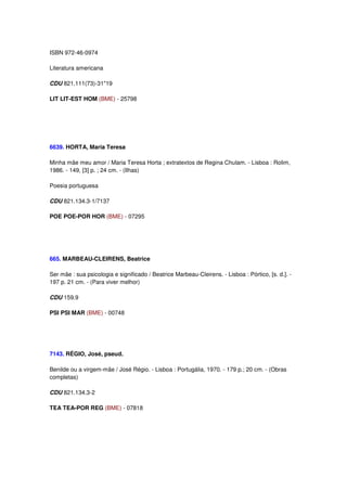 ISBN 972-46-0974

Literatura americana

CDU 821.111(73)-31"19

LIT LIT-EST HOM (BME) - 25798




6639. HORTA, Maria Teresa

Minha mãe meu amor / Maria Teresa Horta ; extratextos de Regina Chulam. - Lisboa : Rolim,
1986. - 149, [3] p. ; 24 cm. - (Ilhas)

Poesia portuguesa

CDU 821.134.3-1/7137

POE POE-POR HOR (BME) - 07295




665. MARBEAU-CLEIRENS, Beatrice

Ser mãe : sua psicologia e significado / Beatrice Marbeau-Cleirens. - Lisboa : Pórtico, [s. d.]. -
197 p. 21 cm. - (Para viver melhor)

CDU 159.9

PSI PSI MAR (BME) - 00748




7143. RÉGIO, José, pseud.

Benilde ou a virgem-mãe / José Régio. - Lisboa : Portugália, 1970. - 179 p.; 20 cm. - (Obras
completas)

CDU 821.134.3-2

TEA TEA-POR REG (BME) - 07818
 
