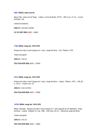3387. REGO, José Lins do

Água-mãe / José Lins do Rego. - Lisboa : Livros do Brasil, [19??]. - 295, [1] p.; 21 cm. - (Livros
do Brasil ; 40)

Literatura brasileira

CDU 821.134.3(81)-3/2245

LIT LIT-EST REG (BME) - 03681




7168. SENA, Jorge de, 1919-1978

Amparo de mãe e mais 5 peças em 1 acto / Jorge de Sena. - [s.l] : Platano, 1974

Teatro português

CDU 821.134.3-2

TEA TEA-POR SEN (BME) - 07845




7212. SENA, Jorge de, 1919-1978

Amparo de mãe e mais 5 peças em 1 acto / Jorge de Sena. - Lisboa : Plátano, 1974. - 166, [2]
p. 18 cm. - (Teatro vivo ; 5)

CDU 821.134.3-2/2736

TEA TEA-POR SEN (BME) - 07900




14739. SENA, Jorge de, 1919-1978

Mater imperialis : Amparo de mãe e mais 5 peças em 1 acto seguido de um Apêndice / Jorge
de Sena. - Lisboa : Edições 70, imp. 1990. - 239, [4] p. 22 cm. - (Obras de Jorge de Sena)

Teatro português

CDU 821.134.3-2

TEA TEA-POR SEN (BME) - 18063
 