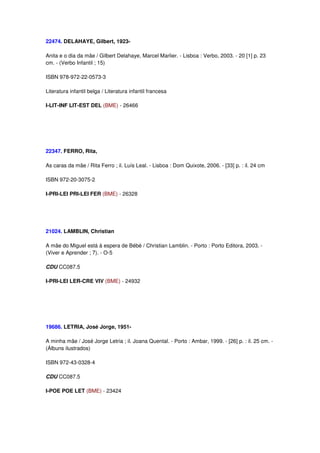 22474. DELAHAYE, Gilbert, 1923-

Anita e o dia da mãe / Gilbert Delahaye, Marcel Marlier. - Lisboa : Verbo, 2003. - 20 [1] p. 23
cm. - (Verbo Infantil ; 15)

ISBN 978-972-22-0573-3

Literatura infantil belga / Literatura infantil francesa

I-LIT-INF LIT-EST DEL (BME) - 26466




22347. FERRO, Rita,

As caras da mãe / Rita Ferro ; il. Luís Leal. - Lisboa : Dom Quixote, 2006. - [33] p. : il. 24 cm

ISBN 972-20-3075-2

I-PRI-LEI PRI-LEI FER (BME) - 26328




21024. LAMBLIN, Christian

A mãe do Miguel está à espera de Bébé / Christian Lamblin. - Porto : Porto Editora, 2003. -
(Viver e Aprender ; 7). - O-5

CDU CC087.5

I-PRI-LEI LER-CRE VIV (BME) - 24932




19686. LETRIA, José Jorge, 1951-

A minha mãe / José Jorge Letria ; il. Joana Quental. - Porto : Ambar, 1999. - [26] p. : il. 25 cm. -
(Álbuns ilustrados)

ISBN 972-43-0328-4

CDU CC087.5

I-POE POE LET (BME) - 23424
 