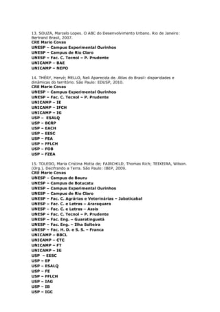 13. SOUZA, Marcelo Lopes. O ABC do Desenvolvimento Urbano. Rio de Janeiro:
Bertrand Brasil, 2007.
CRE Mario Covas
UNESP – Campus Experimental Ourinhos
UNESP – Campus de Rio Claro
UNESP – Fac. C. Tecnol – P. Prudente
UNICAMP – BAE
UNICAMP – NEPO
14. THÉRY, Hervé; MELLO, Neli Aparecida de. Atlas do Brasil: disparidades e
dinâmicas do território. São Paulo: EDUSP, 2010.
CRE Mario Covas
UNESP – Campus Experimental Ourinhos
UNESP – Fac. C. Tecnol – P. Prudente
UNICAMP – IE
UNICAMP – IFCH
UNICAMP – IG
USP – ESALQ
USP – BCRP
USP – EACH
USP – EESC
USP – FEA
USP – FFLCH
USP – FOB
USP – FZEA
15. TOLEDO, Maria Cristina Motta de; FAIRCHILD, Thomas Rich; TEIXEIRA, Wilson.
(Org.). Decifrando a Terra. São Paulo: IBEP, 2009.
CRE Mario Covas
UNESP – Campus de Bauru
UNESP – Campus de Botucatu
UNESP – Campus Experimental Ourinhos
UNESP – Campus de Rio Claro
UNESP – Fac. C. Agrárias e Veterinárias – Jaboticabal
UNESP – Fac. C. e Letras – Araraquara
UNESP – Fac. C. e Letras – Assis
UNESP – Fac. C. Tecnol – P. Prudente
UNESP – Fac. Eng. – Guaratinguetá
UNESP – Fac. Eng. – Ilha Solteira
UNESP – Fac. H. D. e S. S. – Franca
UNICAMP – BBCL
UNICAMP – CTC
UNICAMP – FT
UNICAMP – IG
USP – EESC
USP – EP
USP – ESALQ
USP – FE
USP – FFLCH
USP – IAG
USP – IB
USP – IGC
 
