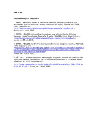 USP – IO
Documentos para Geografia
1. BRASIL, MEC/INEP. ENCCEJA. História e geografia, ciências humanas e suas
tecnologias: livro do professor – ensino fundamental e médio. Brasília: MEC/INEP,
2002. Disponível em:
<http://encceja.inep.gov.br/images/pdfs/historia_geografia_completo.pdf>
Acesso em: 29 out. 2010.
2. BRASIL. MEC/SEB. Orientações Curriculares para o Ensino Médio: Ciências
Humanas e suas Tecnologias; Geografia. Brasília, MEC/SEB, 2006. Disponível em:
<http://portal.mec.gov.br/seb/arquivos/pdf/book_volume_03_internet.pdf>.
Acesso em:29 out. 2010.
3. BRASIL. MEC/SEB. Parâmetros Curriculares Nacionais:Geografia. Brasília, MEC/SEB,
1998. Disponível em:
<http://portal.mec.gov.br/index.php?option=com_content&view=article&id=12640%2
5%203Aparametros-curriculares-%20nacionais1o-a-4o-series&catid=195%3Aseb-
educacao-%20%20basica&Itemid=859>
Acesso em: 29 out. 2010.
4. SÃO PAULO (Estado) Secretaria da Educação. Proposta Curricular do Estado de São
Paulo para o ensino de Geografia para o Ensino Fundamental Ciclo II e Ensino Médio.
São Paulo: SE, 2008. Disponível em:
<http://www.rededosaber.sp.gov.br/portais/Portals/18/arquivos/Prop_GEO_COMP_re
d_md_20_03.pdf>. Acesso em: 29 out. 2010.
 