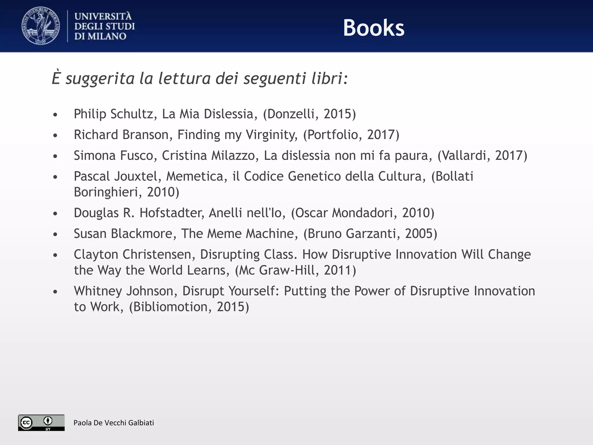 Paola De Vecchi Galbiati
•Books
È suggerita la lettura dei seguenti libri:
• Philip Schultz, La Mia Dislessia, (Donzelli, 2015)
• Richard Branson, Finding my Virginity, (Portfolio, 2017)
• Simona Fusco, Cristina Milazzo, La dislessia non mi fa paura, (Vallardi, 2017)
• Pascal Jouxtel, Memetica, il Codice Genetico della Cultura, (Bollati
Boringhieri, 2010)
• Douglas R. Hofstadter, Anelli nell'Io, (Oscar Mondadori, 2010)
• Susan Blackmore, The Meme Machine, (Bruno Garzanti, 2005)
• Clayton Christensen, Disrupting Class. How Disruptive Innovation Will Change
the Way the World Learns, (Mc Graw-Hill, 2011)
• Whitney Johnson, Disrupt Yourself: Putting the Power of Disruptive Innovation
to Work, (Bibliomotion, 2015)
 