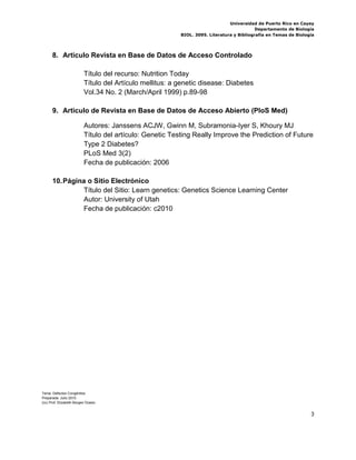 Universidad de Puerto Rico en Cayey
                                                                                           Departamento de Biología
                                                          BIOL. 3095. Literatura y Bibliografía en Temas de Biología




      8. Articulo Revista en Base de Datos de Acceso Controlado

                          Título del recurso: Nutrition Today
                          Título del Artículo mellitus: a genetic disease: Diabetes
                          Vol.34 No. 2 (March/April 1999) p.89-98

      9. Articulo de Revista en Base de Datos de Acceso Abierto (PloS Med)

                          Autores: Janssens ACJW, Gwinn M, Subramonia-Iyer S, Khoury MJ
                          Título del artículo: Genetic Testing Really Improve the Prediction of Future
                          Type 2 Diabetes?
                          PLoS Med 3(2)
                          Fecha de publicación: 2006

      10. Página o Sitio Electrónico
               Título del Sitio: Learn genetics: Genetics Science Learning Center
               Autor: University of Utah
               Fecha de publicación: c2010




Tema: Defectos Congénitos
Preparada: Julio 2010
(cc) Prof. Elizabeth Borges Ocasio


                                                                                                                  3
 
