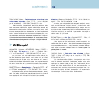 37 I5 Ciències 
 I59 Vida animal 
Animals salvatges: el primer llibre de fotografi - 
es. - La Galera, 2001. - 22 p. - (El primer llibre de fotos). 
- ISBN 84-246-3111-0. 5,70 ¤ 
Llibre d’excel·lents fotografi es amb un peu descriptiu, molt 
indicat per als més menuts. 
ARLON, PENELOPE. - Enciclopedia de los animales: tu 
primer libro de consulta sobre el mundo animal. 
- Edebé, 2005. - 160 p. - ISBN 84-236-7442-8. 19,95 ¤ 
Introducció il·lustrada al món animal adreçada a estudiants 
de primària. Inclou els coneixements bàsics i curiositats sobre 
els principals grups d’animals, amanides amb un repertori vari-at 
de fotografi es i il·lustracions. És un llibre DK. 
La enciclopedia de los animales / asesor científi - 
co: P. Whitfi eld. - 8a ed. - Ediciones SM, 2005. - 262 p. 
- ISBN 84-348-6395-2. 25,95 ¤ 
Guia descriptiva de més de 1000 espècies animals. Es-tructurada 
en sis capítols: mamífers, aus, rèptils, amfi bis, pei-xos 
i insectes, aranyes i d’altres invertebrats. Cada apartat 
conté una introducció general a l’espècie i la identifi cació de 
cada animal. Resol amb encert la combinació de dibuixos i 
fotografi es. 
FARNDON, JOHN. - La enciclopedia de los hábi-tats. 
- Ediciones SM, 2003. - 128 p. - ISBN 84-348- 
9093-3. 21,40 ¤ 
Un excel·lent document per entendre i aprendre el món 
dels animals: on i com viuen i la seva relació amb el medi. 
Recomanable al cicle mitjà i al cicle superior. 
HUGGINS-COOPER, LYNN. - Pequeños animales. 
- Everest, 2005. - 30 p. - (Ciencia de primera mano). 
- ISBN 84-241-8364-9. 5,29 ¤ 
Llibre il·lustrat de coneixements adreçat a primers lectors. A 
partir d’una història narrativa es presenten diferents animals que 
podem trobar sota una pedra, damunt d’una fulla o penjats d’un 
fi l: marietes, papallones, cucs, aranyes, mosquits, cargols, etc. 
Lynn Huggins-Cooper és professora de ciències a la Universitat 
de Newcastle. Un altre títol de la col·lecció: Plantas y fl ores. 
JOLIVET, JOËLLE. - Zoo lògic / consellera científi ca: Em-manuelle 
Grundmann. - Empúries, 2003. - 33 p. - ISBN 
84-7596-992-5. 25,50 ¤ 
Gran àlbum il·lustrat que agrupa 400 animals segons el 
seu hàbitat, els seus costums o el color de la pell. Joëlle Jolivet 
ha comptat amb els consells científi cs de la zoòloga Emma-nuelle 
Grundmann, que a més d’especifi car el nom de cada 
animal destaca, al fi nal del llibre, alguna de les seves singula-ritats. 
Hi ha edició en castellà. 
LEDU, STÉPHANIE. - Petita enciclopèdia dels ani-mals. 
- Cruïlla, 2005. - 123 p. - ISBN 84-661-0804-1. 
22,90 ¤ 
Llibre molt indicat per reconèixer i identifi car els animals, 
amb excel·lents fotografi es. Especialment adreçat als més me-nuts. 
MARCET, XAVIER. - Els animals vertebrats. - Parra-món, 
2006. - 48 p. - (El meu primer atles). - ISBN 84- 
342-2710-X. 10,00 ¤ 
Primers descobriments sobre els animals vertebrats. Els 
continguts s’il·lustren de forma molt gràfi ca amb nombrosos 
dibuixos i fotografi es. Altres títols de la mateixa col·lecció: La 
vida, Les plantes i L’univers. Recomanable al cicle mitjà. Hi ha 
edició en castellà. 
 
