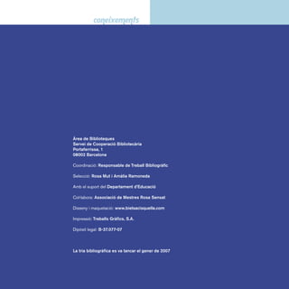 Sumari 
Presentació -------------------------------------------------------------- 9 
I 0 Obres generals -------------------------------------------------- 13 
I 1 Filosofi a --------------------------------------------------------------- 16 
I 1 Filosofi a. Psicologia ------------------------------------------- 16 
I 17 Ètica -----------------------------------------------------------------17 
I 2 Religió ----------------------------------------------------------------- 20 
I 29 Mitologia ----------------------------------------------------------21 
I 3 Ciències socials ------------------------------------------------ 24 
I 3 Ciències socials ------------------------------------------------ 24 
I 39 Tradicions, festes i imaginari popular -------------- 25 
I 398 Dites, proverbis i refranys ------------------------------ 25 
I 5 Ciències -------------------------------------------------------------- 28 
I 51 Matemàtica ------------------------------------------------------ 28 
I 52 Planetes i estrelles ------------------------------------------ 28 
I 53 Física i química ------------------------------------------------ 30 
I 55 La Terra ----------------------------------------------------------- 30 
I 551 Temps i clima ------------------------------------------------- 33 
I 56 Vida prehistòrica. Fòssils --------------------------------- 33 
I 57 Ciències naturals --------------------------------------------- 34 
I 58 Vida vegetal ----------------------------------------------------- 36 
I 59 Vida animal ------------------------------------------------------ 37 
I 59 Vida animal. Espècies -------------------------------------- 38 
I 6 Ciències aplicades ------------------------------------------- 42 
I 61 Cos humà --------------------------------------------------------- 42 
I 62 Màquines, energia i transports ------------------------ 43 
I 63 Món rural. Animals domèstics -------------------------- 45 
I 64 Activitats domèstiques. Cuina -------------------------- 46 
I 67/68 Indústries i ofi cis ---------------------------------------- 47 
 
