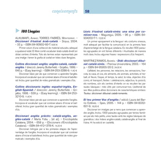 59 I8 Llengua. Literatura 
 I804.99 Català 
Diccionari Barcanova de la llengua. Escolar. - Bar - 
canova, 2004. - 750 p. - ISBN 84-489-1567-4. 17,00 ¤ 
Diccionari escolar adreçat als estudiants d’educació pri-mària. 
Aplega prop de 20.000 entrades del lèxic estàndard 
del català escollides amb criteris didàctics: veus que l’alumne 
no pot intuir o comprendre, tecnicismes, veus d’origen clàssic 
d’ús freqüent, vocabularis temàtics bàsics, etc. Inclou frases 
fetes, sinònims i antònims. El diccionari es complementa amb 
un apèndix amb informacions sobre el lèxic, ortografi a, gramà-tica 
i un vocabulari de barbarismes. Adaptació per a ús escolar 
del Diccionari Barcanova de la llengua. Inclou un CD-ROM 
de jocs amb paraules i lletres. 
Diccionari visual DUDEN / coordinació: Guillem 
Verger i Arce i Oriol Gil Sanchis. - 7a reimpr. - Enciclo-pèdia 
Catalana, 2002. - 672, 130 p. - (Diccionaris d’En-ciclopèdia 
Catalana). - ISBN 84-7739-839-9. 38,90 ¤ 
21.768 objectes i conceptes visualitzats dins del seu con-text 
natural: del cristall de clorur de sodi a la fl or de taronger; 
de la glàndula tiroide a les muntanyes russes; de l’eix portabro-ques 
al míting electoral. 384 làmines de tots els àmbits del món 
que ens envolta. Índex alfabètic de 27.500 termes per localitzar 
ràpidament el mot cercat dins la làmina corresponent. 
Imatges: diccionari visual. - Cruïlla, 2002. - 94 p. 
- ISBN 84-661-0437-2. 18,25 ¤ 
Primer diccionari visual per a infants, agrupat en quatre 
centres temàtics: “A casa”, “A l’escola”, “Al carrer” i “De vacan-ces”. 
Sota les làmines, vinyetes i fotografi es, l’infant trobarà les 
paraules que les defi neixen (amb lletra de pal). Al fi nal del 
llibre hi ha una relació alfabètica de les 500 paraules que for-men 
el diccionari. 
Primer diccionari / Montserrat Ayats ... [et al.]. - 3a 
ed., 2a reimpr. - EUMO, 2003. - 856 p. - ISBN 84-7602- 
996-9. 19,45 ¤ 
Diccionari destinat a alumnes de cicle mitjà i superior. Un 
bon recull lexicogràfi c i, a l’hora, una eina que introdueix nois i 
noies en l’ús dels diccionaris. Els articles del diccionari propor-cionen 
una informació morfològica, semàntica, lèxica, gramati-cal 
i ortogràfi ca de cadascuna de les paraules entrades. 
Les teves primeres paraules / edició: Laura del Ba-rrio 
Estévez. - Vox, 2003. - 64 p. - ISBN 84-8332-427- 
X. 9,00 ¤ 
L’obra presenta vint-i-cinc làmines il·lustrades que recreen 
escenaris propers al nen amb l’objectiu d’afavorir l’aprenen-tatge 
de la lectura. El nom d’alguns elements i situacions són 
amb lletra de pal. Hi ha edició en castellà. 
 I806.0 Castellà 
Diccionario Anaya de la lengua / coordinación: 
Javier Lahuerta Galán, David Aguilar España. - Anaya, 
2002. - 1195 p. - ISBN 84-8332-245-5. 19,95 ¤ 
Diccionari alfabètic de la llengua castellana destinat a es-tudiants 
d’ESO. Aplega un total de 34.000 articles i 71.000 
accepcions i de cada accepció dóna: sinònims i antònims, fa-mílies 
lèxiques, etimologies i observacions gramaticals. Conté 
americanismes, neologismes i termes pertanyents a les diver-ses 
àrees de l’ESO. Inclou un apèndix gramatical. 
 