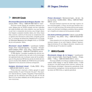 coneixements 60 
Larousse: diccionario ilustrado de la lengua 
española estudiante / dirección: Eladio Pascual Fo-ronda. 
- Larousse, 2005. - 1230 p. - ISBN 84-8332- 
661-2. 19,95 ¤ 
Diccionari il·lustrat que conté 23.000 entrades del lèxic 
espanyol. Les defi nicions inclouen informació semàntica, mor-fològica, 
sintàctica i ortogràfi ca. Conté quatre apèndixs: frases 
fetes i refranys; models de conjugació verbal; cronologia uni-versal; 
atles i quadern de països. L’estructura i l’exposició dels 
conceptes és clara i molt didàctica. 
Nuevo diccionario escolar de la lengua españo-la 
/ redacció: Susana Ágreda; coordinador: Manuel Se-queiros 
Murciano. - Santillana, 2001. - 1223 p. - ISBN 
84-294-6847-1. 19,00 ¤ 
Diccionari amb més de 26.000 termes. Inclou: estrangeris-mes, 
americanismes, exemples, paraules rellevants de les arts, 
ciència i tècnica, sinònims i antònims, conjugacions verbals, 
famílies de paraules, dibuixos i fotografi es, regles i taules. 
 I82-1 Poesia 
CALATAYUD CANO, RAFAEL; OLMOS, ROGER. - En el mar 
de la imaginación. - Edelvives, 2003. - 105 p. - (Ala 
delta. Serie azul). - ISBN 84-263-5201-4. 6,80 ¤ 
Poesia, cal·ligrames, prosa poètica... textos on el fi l con-ductor 
és la imaginació dels infants. Nens i nenes que parlen 
amb la pluja, juguen amb amics imaginaris, s’enfaden amb la 
seva ombra, ensenyen a llegir al gat o donen la volta al món 
de peus enlaire. 
CRUZ IGUERABIDE, JUAN. - Poemas para las horas 
y los minutos. - Edelvives, 2003. - 81 p. - (Ala delta). 
- ISBN 84-263-5113-1. 6,80 ¤ 
El pas del temps. A partir d’aquest concepte l’autor ha elabo-rat 
un llibre excepcional. Tres lectures diferents successives o si-multànies: 
les poesies dedicades a cada una de les hores del dia 
i de la nit, una poesia que es va llegint a mesura que es passen 
les pàgines i la tercera seguint els versos que fi guren sota del 
títol de cada una d’elles. Les il·lustracions tenen la mateixa ten-dresa 
i enigma visual que els textos. Un llibre molt recomanable. 
DESCLOT, MIQUEL. - Bestiolari de la Clara. - 2a ed., 
3a reimpr. - Baula, 2004. - 127 p. - (Ala delta. Sèrie 
verda). - ISBN 84-479-1248-5. 7,10 ¤ 
Un poemari de bestioles properes, gairebé casolanes, que 
tenen la virtut de fer-nos descobrir el que mai no havíem ima-ginat. 
Són unes bestioles agradables, que ens fan riure i som-riure 
per la seva astúcia, els seus jocs inesperats i, fi ns i tot, la 
seva poca-solta. Poemes amb molt d’humor. 
DESCLOT, MIQUEL. - Oi, Eloi?. - La Galera, 2003. - 102 
p. - (Grumets). - ISBN 84-246-9564-X. 6,80 ¤ 
Objectes quotidians, personatges fantàstics, endevinalles, 
tot és al servei de la imaginació, del joc i de la música de les 
paraules que l’autor sap extreure. Les il·lustracions acaben de 
completar la imatge suggeridora del poema. 
MARÇAL, MARIA MERCÈ. / il·lustracions: Mabel Piérola. 
- La màgia de les paraules. - Baula, 2004. - 57 p. 
- (Ala delta. Sèrie verda). - ISBN 84-479-1253-1. 7,10 ¤ 
Selecció de poemes extrets de Cau de llunes, Bruixa de 
dol, Sal oberta i La germana, l’estrangera. El nexe d’unió és 
la màgia de les imatges, algunes de les quals recuperades de 
jocs i cançons populars, dotades de gran musicalitat, amb un 
lèxic ric i molta expressivitat. Conté un capítol amb suggeri-ments 
i refl exions a l’entorn de com llegir poesia. 
 