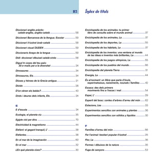 coneixements 84 
G 
G de Guatemala -----------------------------------------------66 
Gente ------------------------------------------------------------67 
Gos: un company fi del, El -----------------------------------46 
Gran libro de los castillos, El ------------------------------- 51 
Gran libro de los experimentos: 
más de 200 experimentos para 
aprender a divertirse con la ciencia, El -----------------28 
Gran libro de los genes y el ADN: 
con links de internet, El -----------------------------------34 
Gran llibre de la por: 
20 + 1 relats per a tremolar, El ---------------------------62 
Grans ales ------------------------------------------------------45 
Gulliver, viatge a Lil·liput -------------------------------------63 
H 
Historia de la arquitectura ----------------------------------50 
Història de la fi losofi a per a joves ------------------------- 16 
Historia de la música: sonidos, 
instrumentos, protagonistas, La ------------------------52 
Història de l’origen de l’home: 
la nostra evolució des dels avantpassats 
prehistòrics fi ns a l’actualitat, La ------------------------35 
Hombre primitivo, El ------------------------------------------ 71 
Home dels nassos: el curs de l’any a través 
de dites, poemes i cançons, L’ ---------------------------26 
I 
I ara què ve?: costumari per a nens i nenes -------------25 
Imatges: diccionari visual -----------------------------------59 
Insectes i aranyes ---------------------------------------------39 
Inventos ---------------------------------------------------------43 
J 
Jefe Seattle, El -------------------------------------------------69 
Johann Sebastian Bach: un álbum musical --------------53 
Juga amb nosaltres: 
més de 100 jocs d’arreu del món -----------------------55 
L 
Larousse: diccionario ilustrado 
de la lengua española estudiante -----------------------60 
Lèxic il·lustrat català-xinès ----------------------------------58 
Libro de los 101 cuentos: los cuentos 
más bellos de toda Europa, El ---------------------------62 
Llegendes de Catalunya -------------------------------------62 
Llegendes del drac, l’heroi i la donzella ------------------25 
Llibre de jardineria, El ---------------------------------------45 
Llibre de les endevinalles, El -------------------------- 54, 55 
Llibre dels gegants, fantasmes i follets: 
relats tradicionals de tot el món, El ---------------------62 
Llibre dels jocs, El --------------------------------------------55 
Ludwig van Beethoven ---------------------------------------53 
M 
Maduixa, La ----------------------------------------------------45 
Mag d’Oz, El ---------------------------------------------------63 
Màgia de les paraules, La -----------------------------------60 
 