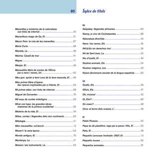 coneixements 86 
Per fat i fat: contes per tornar a contar -------------------63 
Personajes de cuento ---------------------------------------- 51 
Personatges mítics: història i fi cció -----------------------69 
Peter Pan y Wendy -------------------------------------------- 61 
Petita enciclopèdia dels animals ---------------------------37 
Petita història de Sant Jordi ---------------------------------25 
Petita història del llibre -------------------------------------- 47 
Petites (i grans) emocions de la vida, Les --------------- 16 
Pirámides -------------------------------------------------------50 
Pirates! ----------------------------------------------------------67 
Pito, pito, colorito: folclore infantil -------------------------25 
Plantas ----------------------------------------------------------36 
Plantes, Les ----------------------------------------------------36 
Poemas para las horas y los minutos ---------------------60 
Poemes i cançons de les quatre estacions --------------53 
Pol, un detectiu en el museu --------------------------------52 
Preguntas al amor: 8-11 años ------------------------------ 42 
Prehistòria, La ------------------------------------------------- 71 
Primer diccionari ----------------------------------------------59 
Proa: diccionari enciclopèdic ------------------------------- 13 
Proa: enciclopèdia catalana temàtica -------------------- 13 
Proverbis de tot el món --------------------------------------26 
Pueblos del mundo, Los -------------------------------------66 
Q 
Què és el bé i el mal? ---------------------------------------- 17 
Què és la vida? ------------------------------------------------ 16 
Què t’empatolles?: recull d’embarbussaments ---------26 
Qui l’endevinarà? ---------------------------------------------54 
Quina gana que tinc! ----------------------------------------- 61 
R 
Racisme explicat a la meva fi lla, El ------------------------ 17 
Rana, La --------------------------------------------------------39 
Recull de poemes per a petits i grans -------------------- 61 
Refranys il·lustrats i comentats ----------------------------26 
Religiones del mundo: con links de internet -------------20 
Rellotge i el temps, El ----------------------------------------29 
Reptiles ---------------------------------------------------------39 
Rius i llacs ------------------------------------------------------32 
Rock i la seva història, El ------------------------------------52 
Roques i minerals ---------------------------------------------30 
S 
Sant Jordi! Sant Jordi! ----------------------------------------25 
Scott y Amundsen: la conquista del Polo Sur ------------67 
Secretos del agua, Los ---------------------------------------32 
Secrets del mamut, Els --------------------------------------33 
Seguint les petjades del... Rei Artús -----------------------69 
Selvas ----------------------------------------------------------- 31 
 