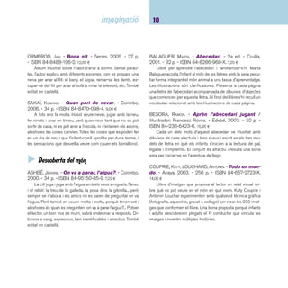 11 Descobriments. Fins a 5 anys 
COUSINS, LUCY. - Somnis de colors: somia amb la 
Maisy. - Serres, 2003. - 26 p. - ISBN 84-8488-109-1. 
13,50 ¤ 
Ara, a molts dels àlbums il·lustrats s’ha de parar atenció als 
dibuixos des de les guardes, ja que sovint hi comença la his-tòria 
del cos del llibre o bé les imatges hi tenen molta relació. 
Aquest és el cas dels àlbums d’aquesta autora: il·lustrats de 
principi a fi amb intenció i a tot color. Els somnis de la Maisy 
són una excusa per fer sortir tot l’univers d’aquesta rateta ju-ganera 
i trapella. 
JAY, ALISON. - Imagina.... - Lumen, 2003. - 33 p. - 
ISBN 84-264-3779-6. 11,90 ¤ 
Una imatge i una paraula omplen cada pàgina i desvet-llen 
en la imaginació del lector tot un univers propi de records, 
d’emocions i situacions totalment intransferibles, senzilles o 
complexes que deriven de la pròpia experiència. Un llibre molt 
recomanable per a totes les edats. Val la pena parar atenció a 
les il·lustracions per trobar-hi els elements que es van repetint 
per retrobar-los a la pàgina següent. També editat en castellà. 
KREBS, LAURIE. - Tota la colla se’n va de safari: viat-gem 
i comptem per Tanzània / il·lustracions de Julia 
Cairns. - Intermón, 2004. - 30 p. - ISBN 84-8452-269- 
5. 11,95 ¤ 
La colla se’n va de safari i mentre dura l’excursió aprenen 
un munt de coses: conèixer i reconèixer una gran diversitat 
d’animals salvatges o comptar de l’1 al 10 ajudats pels petits 
versets que acompanyen cada descobriment. El llibre també 
conté un apèndix que permet aprendre alguna curiositat dels 
animals que s’han presentat i alguna característica del poble 
massai i de Tanzània, territori per on transcorre l’acció i... fer 
un petit tast de la llengua suahili. Per ser explicat i compartit a 
infants majors de 3 anys. També editat en castellà. 
LOSANTOS, CRISTINA. - La neu. - La Galera, 2003. - 16 
p. - (Espais). - ISBN 84-246-3331-8. 8,50 ¤ 
Espais és una nova col·lecció de La Galera adreçada a 
infants a partir de 2 anys. Són petits àlbums il·lustrats amb 
fulls de cartró i en forma d’acordió desplegable que mostren 
un escenari ple de detalls. El títol que presentem recrea una 
pista d’esquí plena de gent lliscant pels pendents nevats. Al 
revers dels fulls hi ha alguns dels objectes (telecadira, esquís, 
etc.) amb el seu nom escrit. Altres títols de la sèrie: El parc 
d’atraccions; El circ; Els campaments; La platja. 
MARI, IELA. - La manzana y la mariposa. - Kalan-draka, 
2006. - 36 p. - (Libros para soñar). - ISBN 84- 
96388-40-9. 12,00 ¤ 
L’autora ens explica el cicle de la vida amb unes il-lustracions 
molt senzilles i sense paraules. Una eruga creix 
dins d’una poma i quan surt, s’amaga dins d’un capoll per con-vertir- 
se en papallona. Una nova poma creixerà a l’arbre des-prés 
que la papallona pol·linitzi una de les seves fl ors. 
RAMOS, MARIO. - Mare!. - Corimbo, 2004. - 24 p. - 
ISBN 84-8470-146-8. 8,00 ¤ 
Mentre transcorre l’acció, el lector es va angoixant quan 
veu un nen que amb els pèls de punta, pàgina rere pàgina, 
corre espaordit cridant la mare que sembla haver-lo abandonat 
a la seva sort. Però en realitat què o qui li fa por? Un relat d’hu-mor 
amb sorpresa, molt gratifi cant. Dibuixos espectaculars i 
per text només una paraula: Mare!. També editat en castellà. 
RIUS, ROSER. - En Guillem ho vol tot / il·lustració: 
Maria Rius. - Cruïlla, 2005. - 28 p. - (Dia a dia). - ISBN 
84-661-1278-2. 9,80 ¤ 
Narració que il·lustra, sense moralitat perceptible per a l’in-fant, 
la necessitat de reconvertir l’ànsia consumista en activi-tats 
raonables, gratifi cants i sostenibles. I, de passada, convida 
també a canviar d’hàbits els adults. Text en lletra de pal. 
 