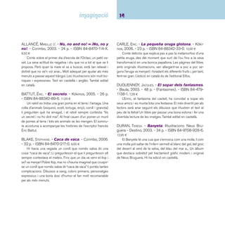 15 Descobriments. Fins a 5 anys 
DURAN, TERESA. - Mares a l’engròs / dibuix: Quelot. - 
La Galera, 2006. - 24 p. - ISBN 84-246-2338-X. 10,00 ¤ 
A l’engròs és un terme comercial que, en aquest cas, sig-nifi 
ca que de mares n’hi ha tantes com vulguis, de totes les 
menes possibles, que en el mercat de les mares pots triar la 
que més et faci el pes. Però, tot i l’abundància de mares que 
hi ha, cadascú vol la seva. En Joan està plorant, no sabem 
quina una n’ha fet, però es veu que la seva mare l’ha renyat. 
En Joan diu que vol canviar de mare, que aquesta que té no li 
agrada, que en vol una que li faci pessigolles i abraçades i que 
el deixi dormir amb ella. El pare, després de rumiar una estona, 
se l’emporta a fer una llarga passejada per veure com està el 
mercat de les mares, si n’hi ha alguna que li faci el pes al seu 
fi ll. Caminant, caminant, arriben a un galliner! El pare asse-nyalant 
una lloca explica al seu fi ll que aquesta mare sí que fa 
pessigolles amb les seves plomes i que té a tots els seus fi lls 
dormint sota les seves ales. En Joan no està gens convençut 
d’aquesta nova mare i segueixen la caminada, per establies i 
caus fi ns que en Joan pren una sàvia decisió. 
ESCALA, JAUME; SOLÉ VENDRELL, CARME. - Magenta 
la petita fada. - Lumen, 2003. - 26 p. - ISBN 84- 
264-3788-5. 14,90 ¤ 
Magenta és una fada viatgera: l’univers és casa seva, i mo-vent- 
se d’aquí cap allà coneix el sol, la lluna, la terra... Astres i 
planetes entre els quals la petita fada s’hi troba a gust, fasci-nada 
per la seva llum, bellesa i color. Una excel·lent conjunció 
entre text, imatge i format que ens narra com la terra es queda 
sense llum, i Magenta va a buscar els colors per tornar-los als 
nens de la terra. Color, textures, llum i poesia per a un àlbum 
de gran format. Se n’ha fet edició en castellà. 
FAULKNER, KEITH. - Al monstruo le gustan los li-bros 
/ ilustraciones de Jonathan Lambert. - Ediciones 
B, 2004. - 21 p. - ISBN 84-666-1286-6. 12,95 ¤ 
A la biblioteca d’en Felipe hi ha un monstre blau i gros 
que endrapa tots els llibres que troba sense miraments. Potser 
seria bo ensenyar-li les històries que amaguen i viatjar plegats 
per móns imaginaris i sorprenents... Llibre amb desplegables 
tridimensionals. 
GENECHTEN, GUIDO VAN. - Lolo, un conejo diferen-te. 
- Ediciones SM, 2000. - 26 p. - ISBN 84-348-6753- 
2. 10,50 ¤ 
En Lolo té una orella caiguda i els seus companys en fan 
burla, desprès de provar diversos artefactes per mantenir-la 
dreta acaba acceptant amb els seus amics aquesta diferència. 
L’edició en català de l’editorial Cruïlla, amb el títol Quico, està 
descatalogada. 
GLITZ, ANGELIKA; SWOBODA, ANNETTE. - El secret de 
la Milli. - Joventut, 1998. - 26 p. - ISBN 84-261-3087- 
9. 9,62 ¤ 
El Rudi es mor de ganes de saber el secret de la Milli, però 
ella no diu ni piu, es limita a somriure. Però al fi nal explicarà 
el seu secret i conduirà el seu amic a través de la imaginació 
fi ns el llac on s’amaga un drac, semblant a Puff el drac màgic. 
També editat en castellà. 
GRANT, JOAN. - Gat i peix / il·lustracions: Neil Curtis. 
- Albur, 2005. - 32 p. - (Libros del zorro rojo). - ISBN 
84-96509-07-9. 11,95 ¤ 
No hi ha res més difícil que una amistat entre un gat i un 
peix! Però en aquesta història la fi cció supera la realitat i es 
demostra que l’amistat és possible quan hi ha esperit de com-prensió 
i interès per l’altre. Dibuixos espectaculars, en blanc i 
negre, a l’estil d’un gravat. Premi del Children’s Book Council 
of Australia al millor àlbum il·lustrat de l’any 2004. També edi-tat 
en castellà. 
 