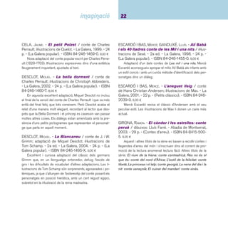 23 Ficcions. De 6 a 8 anys 
GRIMM, JACOB. - Hansel i Gretel / il·lustrat per Anthony 
Browne. - Fondo de Cultura Económica, 2004. - 30 p. - 
ISBN 968-16-7063-9. 13,00 ¤ 
Text íntegre d’un clàssic de la literatura infantil. L’edició 
enllaça la tradició i la contemporaneïtat, a partir de l’univers 
simbòlic de l’autor aplicat en aquesta història de pobresa, an-goixa 
i abandó traslladada als nostres dies. Les il·lustracions 
a l’aquarel·la i amb traç realista, ens conviden a identifi car ele-ments 
de la composició, gens atzarosos, i a recrear-nos en els 
diferents escenaris i les seves atmosferes. Des de l’inici de la 
narració ja trobem un rerefons simbòlic, la imatge de l’ocell i la 
gàbia com a representació de la llibertat enfront del captiveri, 
concepte repetit en altres imatges com la d’una fi nestra en-reixada, 
o un bosc amb arbres de troncs rectes com si fossin 
barrots. La llum té un paper decisiu en l’atmosfera opressora 
al principi i alliberadora en el desenllaç. 
JONAS, ANNE. - Pell d’ase / il·lustracions d’Anne Rom-by. 
- Zendrera Zariquiey, 2004. - 58 p. - ISBN 84-8418- 
184-7. 21,50 ¤ 
Aquest és un d’aquells àlbums que ens deixen bocabadats 
per l’excel·lent treball d’il·lustració. Les grans dimensions i les 
il·lustracions a tota pàgina ens conviden a fer una altra lectura 
del conte de Charles Perrault, La pell de l’ase. Anne Romby 
ja ens havia demostrat les seves qualitats artístiques amb El 
geni del gessamí publicat per la mateixa editorial, Zendrera 
Zariquiey. Se n’ha fet edició en castellà. 
LLUCH, JOSEP. - El soldat de plom / conte de Hans 
Christian Andersen; il·lustracions de Christoph Abbre-deris. 
- La Galera, 1998. - 24 p. - (La Galera popular). 
- ISBN 84-246-1456-9. 9,00 ¤ 
Uns dibuixos sintètics, esquemàtics, on les mirades desta-quen 
expressant totes les emocions i contrasten amb el dra-matisme 
del text, com és habitual en Andersen, i el fan més 
lleuger per als infants. 
MITCHELL, STEPHEN. - El rossinyol / Hans Christi-an 
Andersen; il·lustrat per Bagram Ibatoulline. - Blume, 
2002. - 35 p. - ISBN 84-95939-26-6. 12,95 ¤ 
Una visió romàntica de com la natura està per damunt de 
la ciència i la tecnologia per molt perfectes que aquestes pu-guin 
ser. Les bellíssimes il·lustracions i una edició acurada fan 
que la lectura del conte clàssic de l’autor danès Hans Christian 
Andersen, escrit l’any 1844, sigui tot un plaer. També editat 
en castellà. 
MOLINS, ANNA. - Les dues dones i el cadi = Las 
dos mujeres y el cadí: conte infantil àrab / il-lustracions 
de Lluïsa Jover. - La Galera, 2004. - 22 p. 
- (La Galera minaret). - ISBN 84-246-5040-9. 7,50 ¤ 
Obra trilingüe, en català, castellà i àrab, per a nens a partir 
de sis anys. Són contes tradicionals de la cultura mediterrània. 
Les il·lustracions són acurades i complementen el text. Altres 
títols de la col·lecció: Joha i l’home de la ciutat; El fi lòsof i el 
pescador i El mestre. 
MORANDEIRA, LUISA. - Mister Corb / il·lustracions de 
Maurizio A. C. Quarello. - OqO, 2006. - 34 p. - (Contes a 
cau d’orella). - ISBN 84-96573-29-X. 10,90 ¤ 
De com una acció desinteressada, com ara treure una es-pina 
de la pota d’un corb, pot generar una colla impensable 
d’esdeveniments amb fi nal feliç i dolçament musical. Es tracta 
d’un conte acumulatiu, extret de la tradició turca, que protago-nitzen 
un corb agraït i una vella amb molt poca paraula. Unes 
il·lustracions impactants amb tots els registres dels ocres om-plen 
cada una de les pàgines del llibre, mentre les escenes i 
els seus protagonistes van desfi lant davant els ulls incrèduls 
del lector. Llegir-lo en veu alta és un plaer. 
 