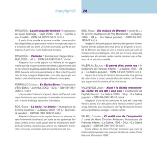 25 Ficcions. De 6 a 8 anys 
 Contes populars catalans 
BOADA, FRANCESC. - El molinet màgic: rondalla re-collida 
per Joan Amades / il·lustracions de Mikel 
Valverde. - La Galera, 2001. - 24 p. - (La Galera popu-lar). 
- ISBN 84-246-1486-0. 9,00 ¤ 
Adaptació de la rondalla catalana recollida per Joan Ama-des. 
Paradigma d’una moralitat ben entesa on la bonhomia i la 
generositat són paleses al llarg del relat. 
BOADA, FRANCESC. - La princesa de la sal / adapta-ció 
de la versió recollida per Joan Amades; il·lustracions 
de Xan López Domínguez. - 3a ed. - La Galera, 1997. 
- 24 p. - (La Galera popular). - ISBN 84-246-1437-2. 
9,00 ¤ 
Davant la pregunta “com m’estimes?” que formula el rei 
a les seves tres fi lles, la resposta de la més petita fa que el 
rei la foragiti del palau. Un conte que ressalta la importància 
de les coses petites i els errors de la poca refl exió. Unes il-lustracions 
del tot encertades i gens convencionals (colors, 
formes, expressions). En fan un text tan agradable per explicar 
com divertit per mirar. 
BOADA, FRANCESC. - Les tres taronges de la vida 
/ il·lustracions de Pep Montserrat. - 2a ed. - La Galera, 
1999. - 24 p. - (La Galera popular). - ISBN 84-246- 
1470-4. 9,00 ¤ 
Adaptació de la rondalla recollida per Joan Amades amb 
unes il·lustracions minimalistes de Pep Montserrat. Bruixes, 
gegants, dracs i les intervencions d’elements naturals es con-juguen 
per confi gurar una narració excitant per a infants. 
BOFILL, FRANCESC. - Els pèsols meravellosos / il-lustracions 
d’Arnal Ballester. - 4a ed. - La Galera, 2001. 
- 24 p. - (La Galera popular). - ISBN 84-246-1432-1. 
9,00 ¤ 
A partir d’un element màgic, en Lluc pot recuperar la for-tuna 
que l’ogre ja fa temps havia arrabassat al seu pare. Les 
il·lustracions componen una barreja d’elements culturals que 
fan de bon descobrir. 
DESCLOT, MIQUEL. - Fava, favera... / il·lustracions de 
Jesús Gabán. - La Galera, 1998. - 24 p. - (La Galera 
popular). - ISBN 84-246-1467-4. 9,00 ¤ 
Adaptació de la rondalla popular catalana Les tovalles, 
l’ase i el bastó. El conte mostra que la bondat sense esperar 
res a canvi acaba tenint la seva recompensa. Les il·lustracions 
un xic surrealistes, destaquen per les formes i els colors i s’ins-criuen 
del tot dins la qualitat pictòrica d’aquest il·lustrador. 
DURAN, TERESA. - La guilla i el gall: rondalla po-pular 
catalana / il·lustracions de Gabriela Rubio. - La 
Galera, 1999. - 24 p. - (La Galera popular). - ISBN 84- 
246-1476-3. 9,00 ¤ 
Adaptació del clàssic recollit per Joan Amades. El segui-ment 
dels diàlegs dels personatges a través de la narració ve 
marcat per icones que els identifi quen amb dibuixos. 
IBORRA, ROSER. - En Pere sense por / il·lustracions 
de Max. - 2a ed. - La Galera, 2002. - 24 p. - (La Galera 
popular). - ISBN 84-246-1484-4. 9,00 ¤ 
Adaptació de la rondalla catalana recollida per Joan Ama-des, 
Joan sense por. En Pere marxa a la recerca de la por, 
fi ns que la descobreix de la forma més insospitada. A destacar 
les il·lustracions de Max pel seu peculiar estil: la utilització del 
color i la fermesa del traç. 
 