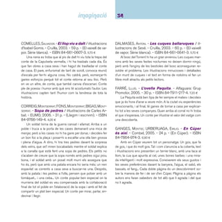 35 Ficcions. De 6 a 8 anys 
LARREULA, ENRIC. - Marduix / il·lustracions de Maria 
Espluga. - Cruïlla, 2005. - 60 p. - (El vaixell de vapor. 
Sèrie blava). - ISBN 84-661-1053-4. 6,20 ¤ 
La Marduix és una bruixa que perd els poders arran d’un 
accident. Llavors deixa la casa solitària del bosc i va de mer-cat 
en mercat venent plantes remeieres i plantes d’olor. La 
Marduix es converteix en una herbolària que escampa salut 
i amistat. Un relat de fantasia que convida a parlar sobre els 
prejudicis. 
MÀRQUEZ, EDUARD. - L’Andreu i el mirall de les ga-nyotes 
/ il·lustracions de Teresa Martí. - Cruïlla, 2004. 
- 60 p. - (El vaixell de vapor). - ISBN 84-661-0987-0. 
10,65 ¤ 
Cada matí, aprofi tant que la mare va ben atabalada, 
l’Andreu es tanca al bany i, plantat davant el mirall, fa ganyotes. 
Com més lletges i difícils, millor. Però un dia el refl ex es nega 
en rodó a seguir les seves llengotes, amb la qual cosa la guer-ra 
està servida. Eduard Màrquez escriu una història divertida 
sobre una situació de la vida quotidiana amb una bona dosi 
de fantasia. 
MARTÍ, MERITXELL. - Paper de diari / il·lustracions de 
Jordi Vila Delclòs. - La Galera, 2004. - 30 p. - ISBN 84- 
246-3429-2. 15,00 ¤ 
De com un senzill paper de diari es pot convertir en un ele-ment 
estimulant de comunicació entre pares i fi lls, i en la més 
extraordinària de les joguines. El valor de les coses petites 
queda de manifest. I encara més en el cas d’aquest llibre en 
promoure la construcció, a part de les paperines, d’un dels ele-ments 
que més s’ha fet amb paper de diari. Les il·lustracions 
dels espais, quasi de taller d’arquitecte, tenen un toc elegant 
però també vistós que encantarà als afeccionats al dibuix tèc-nic. 
Premi Hospital Sant Joan de Déu 2004. 
MAS, HERMÍNIA. - La girafa del coll curt / il·lustrat per 
Mercè Arànega. - 2a ed, 6a reimpr. - Baula, 2006. - 59 
p. - (Ala delta. Sèrie vermella). - ISBN 84-479-1005-9. 
6,50 ¤ 
L’Ester és una girafa que té el coll més curt que les altres 
i per això, les seves companyes la marginen una mica, fi ns 
que un dia tot canviarà...Un llibre adequat per presentar l’ac-ceptació 
de la diferència als més menuts, on la marginació es 
resol amb comprensió. Les il·lustracions són gracioses i molt 
assequibles a aquesta franja d’edat. 
MOLIST, PEP. - El tresor del vell pirata / il·lustracions 
d’Anna Clariana. - 3a ed. - Cruïlla, 2002. - 61 p. - (El 
vaixell de vapor. Sèrie blanca). - ISBN 84-661-0295-7. 
5,70 ¤ 
Imaginació, molta imaginació i sobretot una suau i tendra 
relació avi-nét confegeixen una típica història de pirates on el 
més cert o real de tot són els esforços de l’avi per acontentar el 
seu nét amb aventures de tresors, mapes i combats navals. A 
destacar les il·lustracions d’Anna Clariana on imperen sempre 
notes de color vitalista. 
OBIOLS, MIQUEL. - El quadre més bonic del món / 
il·lustració: Roger Olmos. - Kalandraka, 2001. - 34 p. - 
(Llibres per a somniar). - ISBN 84-95730-17-0. 13,90 ¤ 
Un conte per a infants on l’autor els introdueix a la fi gura 
i els colors característics de Joan Miró i a instants de la seva 
vida. El llibre mostra a infants i adults un aspecte poc corrent 
en la literatura infantil catalana: referències culturals explícites 
del mateix autor. També editat en castellà. 
 