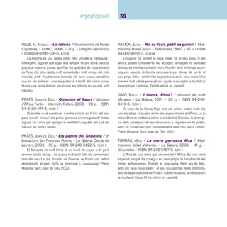 37 Ficcions. De 6 a 8 anys 
 Contes contemporanis castellans 
ALCÁNTARA SGARB, RICARDO. - Tomás y el lápiz 
mágico / ilustraciones: Gusti. - 2a ed., 22a impr. - 
Edelvives, 2005. - 46 p. - (Ala delta. Serie roja). - ISBN 
84-263-4829-7. 6,50 ¤ 
En Tomàs vivia feliç en una capsa de sabates. Un dia se 
li apareix un llapis màgic, amb el qual dibuixa una porta per 
poder sortir. Malgrat la por que sent, en Tomàs surt i comença 
a descobrir el món i a trobar un munt d’amics. Conte deliciós a 
càrrec d’un autor de referència que ha rebut nombrosos premis 
de literatura infantil. Hi ha edició en català. 
CHANDRO, JUAN CARLOS. - Un sueño redondo / ilus-traciones: 
Gonzalo Izquierdo. - Tàndem, 2001. - 28 p. 
- ISBN 84-8131-273-8. 12,00 ¤ 
Una història que explica el desig universal de ser una altra 
cosa sense justifi car els perquès. És interessant el planteja-ment 
que comença en el desig d’un infant de ser gran per tenir 
totes les respostes i, després de moltes voltes, arribar a la cer-tesa 
que mai no es tenen del tot. Les il·lustracions acaben de 
fer la impressió d’arrodoniment i es compacten perfectament 
amb el text. També editat en català. Premi de Literatura Infantil 
Il·lustrada Tomba Tossals 2000. 
COMOTTO, AGUSTÍN. - Los viajes del abuelo. - Edel-vives, 
2004. - 32 p. - ISBN 84-263-5528-5. 12,79 ¤ 
Àlbum il·lustrat amb les aventures per països exòtics de l’avi 
del protagonista. En Jordi té curiositat per saber què guarda 
el seu avi en un cofre. Una nit l’obre sense permís, però el seu 
avi el descobreix i li explica què hi guarda: una llavor de cada 
viatge que va fer quan era mariner de “La Celeste”, cada una 
de les quals li serveix per recordar les aventures viscudes. 
FARIAS, JUAN. - Las cosas de Pablo / ilustraciones 
de Carmen Lucini. - 12a ed. - Ediciones SM, 2005. - 61 
p. - (El barco de vapor. Serie blanca). - ISBN 84-348- 
3969-5. 5,25 ¤ 
Relat ple de sabiduria i tendresa a partir de les cartes que 
un nen escriu a una amiga explicant-li “les seves coses”. Pre-cioses 
il·lustracions. 
GUERRERO, ANDRÉS. - Gato negro, gato blanco. - 
Anaya, 2005. - 79 p. - (Sopa de libros). - ISBN 84-667- 
4710-9. 6,40 ¤ 
Gat negre no té ni nom ni amo; és àgil, eixerit, aventu-rer, 
solitari i caça per alimentar-se. Gat blanc té nom, Maulin, i 
amo; li agrada estar-se a casa, és poruc, sempre viu voltat de 
gent i no sap caçar. Un dia tots dos gats es troben i a partir 
d’aquest moment la vida dels dos felins canvia per sempre. Les 
il·lustracions complementen molt bé el text. 
LÓPEZ DOMÍNGUEZ, XAN. - Gago per Merenda. 
- Edebé, 1999. - 32 p. - (Tren blau). - ISBN 84-236- 
3768-9. 4,60 ¤ 
Els mags ho poden tenir tot, per això són mags, i així és 
en Gago. Però té un problema: per molt mag que sigui i per 
grans que siguin els seus poders no pot obtenir l’amor de la 
Merenda. Un text divertit il·lustrat i escrit per Xan López, ple 
d’enginy i amb uns dibuixos gens convencionals. Un dels mi-llors 
llibres de la dècada dels 90 segons l’equip de crítics de 
la revista CLIJ. 
 