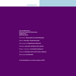 Sumari 
Presentació ---------------------------------------------------------------5 
Descobriments. Fins a 5 anys -------------------------------9 
Hàbits ----------------------------------------------------------------------9 
Descoberta del món ----------------------------------------------- 10 
Contes populars ----------------------------------------------------- 12 
Contes ------------------------------------------------------------------- 13 
Ficcions. De 6 a 8 anys ----------------------------------------- 21 
Contes populars ------------------------------------------------------21 
Contes populars catalans --------------------------------------- 25 
Contes contemporanis ------------------------------------------- 26 
Contes contemporanis catalans ----------------------------- 33 
Contes contemporanis castellans -------------------------- 37 
Narracions. De 9 a 12 anys ---------------------------------- 41 
Narracions. De 9 a 10 anys --------------------------------------41 
Narracions catalanes --------------------------------------------- 48 
Narracions castellanes --------------------------------------------51 
Narracions. De 11 a 12 anys ------------------------------------ 53 
Narracions catalanes ----------------------------------------------61 
Narracions castellanes ------------------------------------------- 65 
Índex d’autors --------------------------------------------------------- 69 
Índex de títols --------------------------------------------------------- 75 
 
