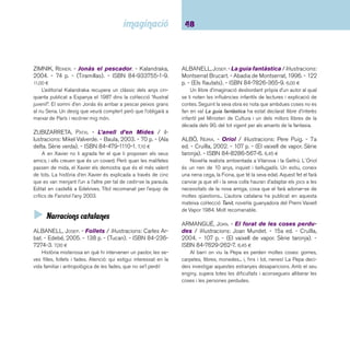 49 Narracions. De 9 a 12 anys 
BOGUNYÀ, M. ÀNGELS. - Les petjades misterioses 
/ il·lustracions: Lluís Filella. - Edebé, 2006. - 167 p. - 
(Tucà. Sèrie verda). - ISBN 84-236-8225-0. 7,00 ¤ 
Aventura d’estiu d’un nen discapacitat on, a més de relatar-nos 
com viu i de quins recursos i ajudes disposa, ens mostra 
l’entorn de muntanya i les relacions d’amistat que estableix. 
CANELA GARAYOA, MERCÈ. - S’ha de ser animal! / 
il·lustracions: Teresa Martí. - 8a ed. - Cruïlla, 2004. - 171 
p. - (El vaixell de vapor. Sèrie taronja). - ISBN 978-84- 
7629-708-7. 6,50 ¤ 
T’imagines que un dia a la teva escola aparegués una serp 
amb ganes de fer servir la biblioteca? Premi El Vaixell de Vapor 
1991. 
CARBÓ, JOAQUIM. - La colla dels deu / il·lustracions: 
Isidre Monés. - 28a reimpr. - La Galera, 2004. - 165 p. 
- (Grumets). - ISBN 84-246-8105-3. 7,60 ¤ 
Un llibre de colles, de grup d’amics, un clàssic de la literatura 
catalana dels setanta. Deu amics de l’institut s’emboliquen en 
una aventura perillosa de la qual de poc no se’n surten. Però a 
més de l’aventura, en el relat destaquen els retrats dels deu pro-tagonistes 
que els perfi len, els donen cos i els fan creïbles, tot i 
el pas del temps. Llista d’honor del Premi de la CCEI 1970. 
CELA, JAUME. - Coi de Quico! / il·lustracions: Javier 
Andrada. - La Galera, 2003. - 48 p. - (Grumets). - ISBN 
84-246-9566-6. 6,40 ¤ 
L’avi d’en Quico ha mort i el xicot, que hi estava molt unit, 
el troba a faltar i no para de preguntar-se i preguntar on deu 
ser ara l’avi, i si el pot veure. La mare li suggereix que escrigui 
en una llibreta els pensaments, les preguntes o els records, i 
en Quico, des que comença aquesta mena de diari agredolç 
i a furgar en la memòria es va tranquil·litzant perquè comprèn 
que els vincles amb l’avi mai no s’esborraran. Els dibuixos, a 
manera de fl aix, perpetuen records i actuacions. 
CELA, JAUME. - L’herència / il·lustracions de Victòria 
Tubau. - Cruïlla, 2005. - 106 p. - (El vaixell de vapor. 
Sèrie blava). - ISBN 84-661-1271-5. 6,20 ¤ 
Un nou títol del barceloní Jaume Cela. Els protagonistes, 
dos eixerits ratolins orfes, són adoptats per Bigotis-de-seda, el 
pitjor enemic del seu pare. Amb el temps, el seu protector els 
agafarà afecte. 
CELA, JAUME. - Una troballa sorprenent / il·lustra-cions: 
Werner Thoni-Hortal. - 14a ed. - La Galera, 2003. 
- 128 p. - (Grumets). - ISBN 84-246-8134-7. 7,60 ¤ 
L’argument d’aquesta novel·la es construeix a l’entorn d’un 
fet insòlit i força extraordinari: un dia l’Oriol baixa la bossa d’es-combraries 
i en obrir la tapa del contenidor, hi troba un cocodril 
que amb els ulls ben oberts li diu: “vull venir a viure amb tu”. A 
partir d’aquest moment i acompanyat de la seva germana, la 
Joana, la seva vida gira al voltant del cocodril i de la recerca 
d’estratègies per aconseguir la complicitat dels seus pares i 
per tirar endavant una situació tan poc corrent. Una novel·la 
que situa l’acció dins el paisatge urbà sense que això difi culti 
que el lector se senti immers en una aventura de debó. 
COMPANY, MERCÈ. - El germà gran / il·lustracions: 
Francesc Rovira. - La Galera, 2003. - 131 p. - (Gru-mets). 
- ISBN 84-246-8172-X. 6,80 ¤ 
L’Adela, tímida, obedient i solitària, s’inventa un germà gran: 
la TV, perquè necessita un amic amb qui parlar. Però quan la 
nena coneix i es fa amiga d’en Salva, un nen malalt, però vital 
i lluitador amb una gran capacitat d’estimar, ja no necessitarà 
d’aquella fi cció. L’Adela, amb la força que li transmet la manera 
de ser del seu amic aprendrà a ser lliure i a prendre decisions. 
Novel·la realista, una vessant interessant d’aquesta autora, que 
sobresurt per la creació de personatges creïbles i autònoms, 
amb febleses i contradiccions, i capaços de dubtar i de ser 
crítics amb la realitat on viuen. 
 
