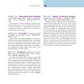 55 Narracions. De 9 a 12 anys 
DAHL, ROALD. - James y el melocotón gigante / 
ilustraciones de Quentin Blake. - Alfaguara, 2004. - 180 
p. - (Biblioteca Roald Dahl). - ISBN 84-204-0130-7. 
10,30 ¤ 
La felicitat d’en James s’escola en pocs segons quan els 
seus pares són engolits per un terrible rinoceront escapat del 
zoo. En James esdevé de cop un nen desgraciat, no només 
per la mort dels seus pares sinó perquè li toca anar a viure a 
casa de dues tietes bruixes que no se l’estimen gens ni mica. 
Però un dia, apareix un personatge misteriós que li regala una 
bosseta plena de cosetes verdes que, segons ell, li portaran la 
felicitat. Aquí comença la segona aventura d’en James: la bos-sa 
se li escapa de les mans i les cosetes verdes, xuclades per 
la terra, transformen d’una manera tan increïble el seu entorn, 
que en James mai més no tornarà a ser el mateix! Una narració 
ràpida i àgil, amb capítols curts i dinàmics que confi guren una 
història on la ironia, l’amistat i el retrobament amb la felicitat 
són les claus d’un viatge vers la terra promesa. Molt recoma-nable, 
fi ns i tot perquè el llegeixi el mestre en veu alta. L’edició 
en català és a la col·lecció L’esparver, de La Magrana. 
DAHL, ROALD. - Matilda / il·lustracions de Quentin Bla-ke. 
- 25a ed. - Empúries, 2005. - 240 p. - (L’odissea). 
- ISBN 84-7596-172-X. 6,95 ¤ 
Matilda és una nena prodigi, molt intel·ligent i sensible. 
Abans de complir 5 anys ja havia llegit un munt d’obres literàri-es 
però els seus pares la tracten sense cap mena de respecte. 
Entre casa i l’escola, Matilda se sent molt pressionada, però un 
dia que es troba davant d’un perill greu, la nena descobreix que 
té uns poders psíquics extraordinaris que li permeten salvar 
l’escola i la seva estimada mestra. L’edició en castellà és a la 
col·lecció Próxima parada, d’Alfaguara. 
DICAMILLO, KATE. - Despereaux: és la historia de 
un ratón, una princesa, una cucharada de sopa 
y un carrete de hilo / ilustrado por Timothy Basil 
Ering. - 2a ed. - Noguer y Caralt, 2005. - 247 p. - ISBN 
84-279-5004-7. 14,00 ¤ 
Kate Dicamillo s’ha inspirat en els contes de fades per ex-plicar- 
nos la història de Despereaux Tilling, un minúscul ratolí 
que neix entre els murs d’un castell. Juntament amb d’altres 
animals, Despereaux emprendrà un viatge des dels racons més 
amagats d’una presó fi ns a les sales nobles d’un gran castell. 
L’obra ha estat guardonada amb la John Newbery Medal. Un 
altre títol recomanat de l’autora: Gracias a Winn-Dixie. 
DOCAMPO, XABIER P. - Cuando de noche llaman a 
la puerta / ilustración: Xosé Cobas. - 5a ed. - Anaya, 
2003. - 90 p. - (El duende verde). - ISBN 84-207- 
7090-6. 7,00 ¤ 
Quatre històries de màgia i fantasia recollides, segons 
l’autor, de la tradició oral gallega, on destaquen el misteri, la 
sorpresa, el terror, apareixen “meigas” i “trasgos”, i la vida dels 
protagonistes pot estar determinada per la fatalitat o el destí. 
Premio Nacional de Literatura Infantil y Juvenil 1995. És un 
llibre especial, de difícil digestió per als no gaire bons lectors. 
L’edició en català és de l’editorial Barcanova. 
 