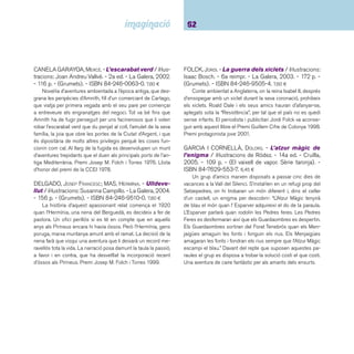 63 Narracions. De 9 a 12 anys 
GARCIA I CORNELLÀ, DOLORS. - L’home que esti-mava 
els núvols i altres narracions. - La Magra-na, 
2004. - 57 p. - (L’esparver). - ISBN 84-8264-407-6. 
8,00 ¤ 
Recull de sis històries d’amor molt particulars: un indi que 
estima els núvols i la pluja; un gat que es fa amic dels peixos 
del mar; una nena que estima els gats amb bogeria; un noia 
que estima el mar que no havia vist mai; un nen que estima els 
carrers de la seva gran ciutat i un arbre que estima els trens 
perquè li expliquen històries que arrepleguen d’arreu del món. 
Sis contes que se situen en èpoques i llocs molt diversos, es-quitxats 
de fantasia i que expliquen, amb molta tendresa, com 
es poden arribar a estimar les petites coses de cada dia. Premi 
Lola Anglada 2001. 
HERNÁNDEZ, PAU JOAN. - El presoner del Casal 
del Diable / il·lustracions de Gerard Miquel. - Cruïlla, 
2002. - 138 p. - (El vaixell de vapor. Sèrie taronja). - 
ISBN 84-661-0365-1. 6,45 ¤ 
Quan en Ramon se’n va, il·lusionat, cap a Galícia a casa de 
l’Anxo al Pazo do Demo (el Casal del Diable), no té la més pe-tita 
idea de com se li complicarà la vida. Que l’Anxo i els seus 
posseïen uns dons una mica inquietants ja s’ho imaginava, 
però d’això a comprovar-ho en la pròpia pell... Les il·lustracions, 
lligades a l’actualitat, disteses, ofereixen un bon contrapunt a 
la fantasia del relat. 
HERNÁNDEZ, PAU JOAN. - Tàrik de la gran caravana 
/ il·lustrat per Ricard Castells. - 2a ed. - Cadí, 2002. - 94 
p. - (Muntanya encantada). - ISBN 84-474-1125-7. 6,75 ¤ 
En Tàrik, fi ll d’assaonadors, espera cada any l’arribada de 
les cigonyes perquè amb elles ve la gran caravana. El somni 
del noi és travessar amb els caravaners el desert i viure les 
aventures i els prodigis que s’hi amaguen. Res no li impedirà 
convertir el seu somni en realitat. Al ritme pausat de la gran 
caravana, en Tàrik aprendrà una lliçó inoblidable sobre la vida 
i sobre ell mateix. 
NEL·LO, DAVID. - La porta prohibida / il·lustracions 
de Miguel Ángel Ibarz. - 3a ed. - Cruïlla, 2003. - 171 p. 
- (El vaixell de vapor. Sèrie taronja). - ISBN 84-8286- 
685-0. 6,45 ¤ 
Novel·la de fantasia i humor ambientada al Museu d’Art 
Modern, on la Gisela i la Gunda van començar una aventura 
inimaginable després d’obrir una porta amb la indicació: “Porta 
prohibida. No hi entreu mai”. David Nel·lo, músic i escriptor, té 
publicats una dotzena de títols per al públic infantil i juvenil, 
entre els quals destaquen: L’Albert i els menjabrossa, El Premi 
Vaixell de Vapor 1994, i Mr. Monkey. 
PONS, PERE. - La cova del torrent / il·lustracions de 
Pablo Auladell. - Cruïlla, 2005. - 219 p. - (El vaixell de 
vapor. Sèrie vermella). - ISBN 84-661-1116-6. 6,75 ¤ 
Estem als anys seixanta i en Litus i la seva colla d’amics 
viuen en un poble de l’interior de Menorca. Tot hi que la guerra 
civil ha quedat enrere, al poble encara hi perviuen greuges 
i rancors. Les aventures d’una colla duu a la resolució d’un 
dels casos pendents i a mostrar com la maledicència pot en-verinar 
tota una vida. Sobresurten en la narració la pinya que 
fan els amics i el naixement d’un amor adolescent. Amb tot 
no es tracta d’un altre llibre de colles ja que reclama l’atenció 
del lector per posar-se en la pell d’uns personatges allunyats 
de la pròpia realitat. És una novel·la escrita amb seriositat que 
ofereix el retrat de fets i personatges ben documentats on no 
hi falta la descripció de les emocions que provoca l’aventura. 
Un text que va de bracet d’unes il·lustracions de factura serena 
i elegant que el documenten i l’embelleixen. 
 