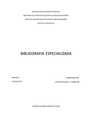 REPUBLICA BOLIVARIANA DE VENEZUELA
MINISTERIO DEL PODER POPULAR PARA LA EDUCACION SUPERIOR
INSTITUTO UNIVERSITARIO POLITECNICO SANTIAGO MARIÑO
ELECTIVA IV ESCUELA 45
BIBLIOGRAFIA ESPECIALIZADA
ELABORADO POR:
VICTOR BOLIVAR C.I.: 20.808.149
CIUDAD GUAYANA, AGOSTO DE 2016
PROFESOR:
ALCIDESCADIZ
 
