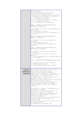 empresas M-Form.
                2.2. El problema del control en las
                organizaciones divisionalizadas.
                3. Centros de responsabilidad: clasificación.
                4. Objetivos de las medidas de rendimiento.
                4.1. Criterios para evaluar.
                4.1.1. El beneficio contable.
                4.1.2. La rentabilidad sobre la inversión.
                4.1.3. El beneficio residual.
                4.1.4. Los precios de transferencia.

                TEMA 5: CONTABILIDAD PRESUPUESTARIA EN
                EMPRESAS DE FABRICACIÓN.

                1. Tipologías de control en las empresas de
                fabricación.
                2. Instrumentos de control.
                3. Ciclo presupuestario en las empresas de
                fabricación.

                TEMA 6: CONTABILIDAD PRESUPUESTARIA EN
                EMPRESAS DE SERVICIO.

                1. Tipologías de control en empresas de
                servicios.
                2. Instrumentos de control.
                3. Ciclo presupuestario en empresas de
                servicios.

                TEMA 7: CONTABILIDAD PRESUPUESTARIA EN
                ENTIDADES NO LUCRATIVAS

                1. Tipologías de control en entidades no
                lucrativas.
                2. Instrumentos de control en el sector
                público.
                3. Ciclo presupuestario en entidades públicas
                y no lucrativas.

                TEMA 8: CONTABILIDAD PRESUPUESTARIA EN PYMES.

                1. Tipologías de control en las Pymes.
                2. Instrumentos de control.
                3. Control presupuestario en las Pymes.



  Criterios y   En la convocatoria ordinaria del segundo
                cuatrimestre, los alumnos podrán
sistemas de     optar voluntariamente por superar la
 evaluación     asignatura sin necesidad de realizar el
                examen final, sino mediante la elaboración y
                presentación de un trabajo sobre
                una empresa real y sobre la materia de la
                asignatura (para lo cual en el
                material de clase se facilita unas guías para
                su elaboración). En el caso de
                que un alumno desee evaluarse mediante el
                trabajo, dicha evaluación se llevará
                a cabo teniendo en cuenta los siguientes
                criterios:

                1. Asistencia: condición indispensable para
                presentar los trabajos.
                La asistencia a clase es obligatoria. Se
                realizará un control de asistencia
                diario y para aprobar la asignatura será
                necesario no haber superado el 25% de
                faltas de asistencia.
                2. Entrega obligatoria de los resúmenes del
                resto de trabajos presentado en su
                grupo de clase.
                3. Contenido del trabajo: 80% (véase la nota
                informativa adjunta)
                4. Presentación del trabajo: 20%
 