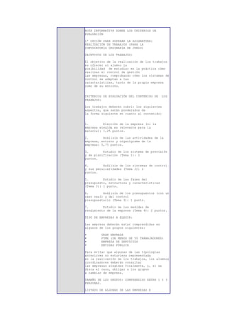 NOTA INFORMATIVA SOBRE LOS CRITERIOS DE
EVALUACIÓN

1ª OPCIÓN PARA SUPERAR LA ASIGNATURA:
REALIZACIÓN DE TRABAJOS (PARA LA
CONVOCATORIA ORDINARIA DE JUNIO)

OBJETIVOS DE LOS TRABAJOS:

El objetivo de la realización de los trabajos
es ofrecer al alumno la
posibilidad de estudiar en la práctica cómo
realizan el control de gestión
las empresas, comprobando cómo los sistemas de
control se adaptan a las
características, tanto de la propia empresa
como de su entorno.


CRITERIOS DE EVALUACIÓN DEL CONTENIDO DE    LOS
TRABAJOS:

Los trabajos deberán cubrir los siguientes
aspectos, que serán ponderados de
la forma siguiente en cuanto al contenido:


1.        Elección de la empresa (si la
empresa elegida es relevante para la
materia): 1,25 puntos.

2.        Análisis de las actividades de la
empresa, entorno y organigrama de la
empresa: 0,75 puntos.

3.        Estudio de los sistema de previsión
y de planificación (Tema 1): 2
puntos.

4.        Análisis de los sistemas de control
y sus peculiaridades (Tema 2): 2
puntos.

5.        Estudio de las fases del
presupuesto, estructura y características
(Tema 3): 1 punto.

6.        Análisis de los presupuestos (con un
caso real) y del control
presupuestario (Tema 3): 1 punto.

7.        Estudio de las medidas de
rendimiento de la empresa (Tema 4): 2 puntos.

TIPO DE EMPRESAS A ELEGIR:

Las empresa deberán estar comprendidas en
algunos de los grupos siguientes:

•       GRAN EMPRESA
•       PYME (DE MENOS DE 50 TRABAJADORES)
•       EMPRESA DE SERVICIOS
•       ENTIDAD PÚBLICA

Para evitar que algunas de las tipologías
anteriores no estuviera representada
en la realización de los trabajos, los alumnos
coordinadores deberán consultar
las empresas elegidas finalmente, y, si se
diera el caso, obligar a los grupos
a cambiar de empresa.

TAMAÑO DE LOS GRUPOS: COMPRENDIDO ENTRE 1 Y 3
PERSONAS.

LISTADO DE ALGUNAS DE LAS EMPRESAS E
 