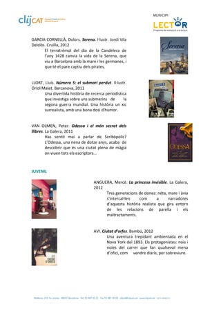 GARCIA CORNELLÀ, Dolors. Serena. I∙lustr. Jordi Vila 
Delclòs. Cruïlla, 2012 
       El  terratrèmol  del  dia  de  la  Candelera  de 
       l’any  1428  canvia  la  vida  de  la  Serena,  que 
       viu a Barcelona amb la mare i les germanes, i 
       que té el pare captiu dels pirates. 

 
LLORT,  Lluís.  Número  5:  el  submarí  perdut.  Il∙lustr. 
Oriol Malet. Barcanova, 2011 
       Una divertida història de recerca periodística 
       que investiga sobre uns submarins   de            la 
       segona  guerra  mundial.  Una  història  un  xic 
       surrealista, amb una bona dosi d'humor.  
                                                                                      
 
VAN  OLMEN,  Peter.  Odessa  i  el  món  secret  dels 
llibres. La Galera, 2011 
         Has  sentit  mai  a  parlar  de  Scribòpolis? 
         L’Odessa, una nena de dotze anys, acaba  de 
         descobrir  que  és  una  ciutat  plena  de  màgia 
         on viuen tots els escriptors... 

 
JUVENIL 
 
                                      ANGUERA,  Mercè.  La  princesa  invisible.  La  Galera, 
                                      2012 
                                            Tres generacions de dones: néta, mare i àvia 
                                            s’intercal∙len      com        a      narradores 
                                              ’aquesta  història  realista  que  gira  entorn 
                                            d
                                            de  les  relacions  de  parella  i  els 
                                            maltractaments.  
                
                                       
 
                                      AVI. Ciutat d’orfes. Bambú, 2012 
                                              Una  aventura  trepidant  ambientada  en  el 
                                              Nova York del 1893. Els protagonistes: nois i 
                                              noies  del  carrer  que  fan  qualsevol  mena 
                                              d’ofici, com   vendre diaris, per sobreviure. 
                                       
                
 
 
 
 