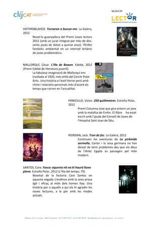 HATERO&LAHOZ. Tornaran a buscar‐me. La Galera, 
2012 
       Novel∙la  guanyadora  del  Premi Joves  lectors 
       2011 (amb un jurat integrat per més de dos‐
       cents  joves  de  dotze  a  quinze  anys).  Thriller 
       fantàstic  ambientat  en  un  internat  britànic 
       de joves problemàtics.  
 
 
MALLORQUÍ,  César.  L’illa  de  Bowen.  Edebé,  2012 
(Premi Edebé de literatura juvenil)  
       La fabulosa imaginació de Mallorquí ens 
       trasllada al 1920, més enllà del Cercle Polar 
       Àrtic. Una història a l'estil Verne però amb 
       ritme i relacions personals més d'acord als 
       temps que corren en l'actualitat.  
                                                                             
 
                                      PANICELLO, Víctor. 250 quilòmetres. Estrella Polar, 
                                      2012 
                                             Premi Columna Jove que gira entorn un jove 
                                             amb la malaltia de Crohn. El llibre   ha estat 
                                             escrit amb l’ajuda del Consell de Joves de 
                                             l’Hospital Sant Joan de Déu.  
                                       
                
 
                                      RIORDAN, Jack. Tron de foc. La Galera, 2012 
                                             Continuen  les  aventures  de  La  piràmide 
                                             vermella.  Carter  i  la  seva  germana  no  han 
                                             deixat  de  tenir  problemes  des  que  els  déus 
                                             de  l’Antic  Egipte  es  passegen  pel  món 
                                             modern. 
                  
 
SANTOS, Care. Fosca: aquesta nit no hi haurà lluna 
plena. Estrella Polar, 2012 (L’Illa del temps; 79) 
       Novetat  de  la  factoria  Care  Santos  on 
       aquesta vegada s'endinsa amb la seva prosa 
       àgil  i  eficaç  al  món  dels  homes  llop.  Una 
       història per a aquells a qui els hi agradin les 
       noves  lectures,  a  la  par  amb  les  modes 
       actuals.  
 
 
 
 