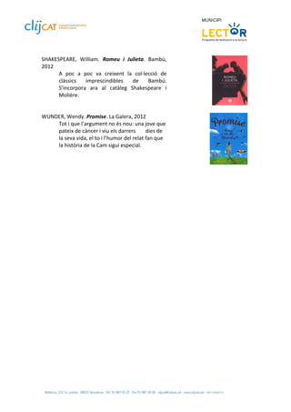  
SHAKESPEARE,  William.  Romeu  i  Julieta.  Bambú, 
2012 
      A  poc  a  poc  va  creixent  la  col∙lecció  de 
      clàssics  imprescindibles  de  Bambú. 
      S’incorpora  ara  al  catàleg  Shakespeare  i 
      Molière. 
 
 
WUNDER, Wendy. Promise. La Galera, 2012 
      Tot i que l’argument no és nou: una jove que 
      pateix de càncer i viu els darrers   dies de 
      la seva vida, el to i l’humor del relat fan que 
      la història de la Cam sigui especial.  
 

 
 
 
 
 