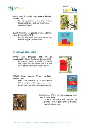 WARD, Helen. El ratolí de camp i el ratolí de ciutat. 
Joventut, 2012 
       Una nova posada en escena d’aquesta faula 
       tan coneguda però amb les   il∙lustracions 
       realistes de Ward. 
 
 
ZULLO,  Germano.  Los  pájaros.  Il∙lustr.  Albertine. 
Libros del Zorro Rojo, 2012 
        Una història tendra i emotiva al voltant d’un 
        home que ajuda un ocell a volar. 
 

                                                                                          
 
 
AL VOLTANT DELS 5 ANYS 
 
BARRET,  Judi.  Ennuvolat  amb  risc  de 
mandonguilles. Il∙lustr. Ron Barrett. Corimbo, 2012 
      Us  imagineu  que  tot  d’un  plegat  el  menjar 
      ens  caigués  del  cel?  Doncs  això  és  el  què 
      viuen els protagonistes d’aquesta història.  
 

                                                                                      
 
BERNER,  Rotraut  Susanne.  El  gos  i  la  llebre. 
Joventut, 2012 
       Entre la família de Can Gos i la família de Can 
       Llebre  sempre  hi  ha  hagut  males  cares  i 
       baralles, però un dia les coses poden canviar.
 

 
                                    CABARET, Pere; CASAS, Lola. Animalades de paper. 
                                    El cep i la nansa, 2012 
                                            Un  recull  de  poesia  molt  peculiar,  que 
                                            convida  a  recitar,  però  també  a  dansar  i  a 
                                            crear animals de paper.  
                                     

                    
 
 
 
